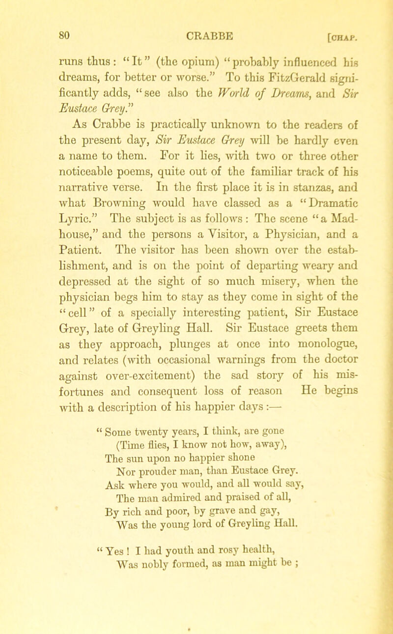 runs thus : “ It ” (the opium) “ probably influenced his dreams, for better or worse.” To this FitzGerald signi- ficantly adds, “ see also the World of Dreams, and Sir Eustace Grey.” As Crabbe is practically unknown to the readers of the present day, Sir Eustace Grey will be hardly even a name to them. For it lies, with two or three other noticeable poems, quite out of the familiar track of Ins narrative verse. In the first place it is in stanzas, and what Browning would have classed as a “Dramatic Lyric.” The subject is as follows : The scene “a Mad- house,” and the persons a Visitor, a Physician, and a Patient. The visitor has been shown over the estab- lishment, and is on the point of departing weary and depressed at the sight of so much misery, when the physician begs him to stay as they come in sight of the “cell” of a specially interesting patient, Sir Eustace Grey, late of Greyling Hall. Sir Eustace greets them as they approach, plunges at once into monologue, and relates (with occasional warnings from the doctor against over-excitement) the sad story of his mis- fortunes and consequent loss of reason He begins with a description of his happier days “ Some twenty years, I think, are gone (Time flies, I know not how, away), The sun upon no happier shone Nor prouder man, than Eustace Grey. Ask where you would, and all would say, The man admired and praised of all, By rich and poor, by grave and gay, Was the young lord of Greyling Hall. “ Yes ! I had youth and rosy health, Was nobly formed, as man might be ;