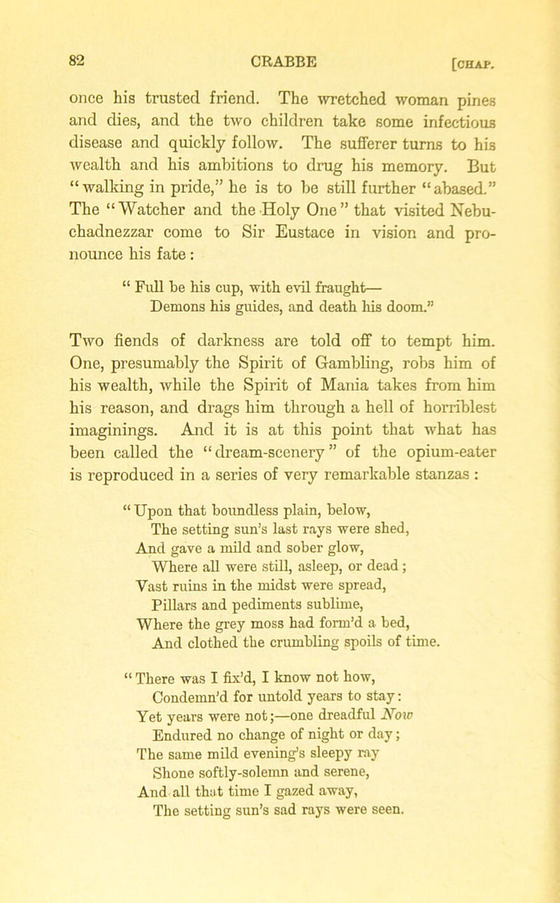 once his trusted friend. The wretched woman pines and dies, and the two children take some infectious disease and quickly follow. The sufferer turns to his wealth and his ambitions to drug his memory. But “walking in pride,” he is to be still further “abased.” The “Watcher and the Holy One” that visited Nebu- chadnezzar come to Sir Eustace in vision and pro- nounce his fate: “ Full be his cup, with evil fraught— Demons his guides, and death his doom.” Two fiends of darkness are told off to tempt him. One, presumably the Spirit of Gambling, robs him of his wealth, while the Spirit of Mania takes from him his reason, and drags him through a hell of horriblest imaginings. And it is at this point that what has been called the “dream-scenery” of the opium-eater is reproduced in a sei’ies of very remarkable stanzas : “ Upon that boundless plain, below, The setting sun’s last rays were shed, And gave a mild and sober glow, Where all were still, asleep, or dead; Vast ruins in the midst were spread, Pillars and pediments sublime, Where the grey moss had form’d a bed, And clothed the crumbling spoils of time. “ There was I fix’d, I know not how, Condemn’d for untold years to stay: Yet years were not;—one dreadful ATow Endured no change of night or day; The same mild evening’s sleepy ray Shone softly-solemn and serene, And all that time I gazed away, The setting sun’s sad rays were seen.