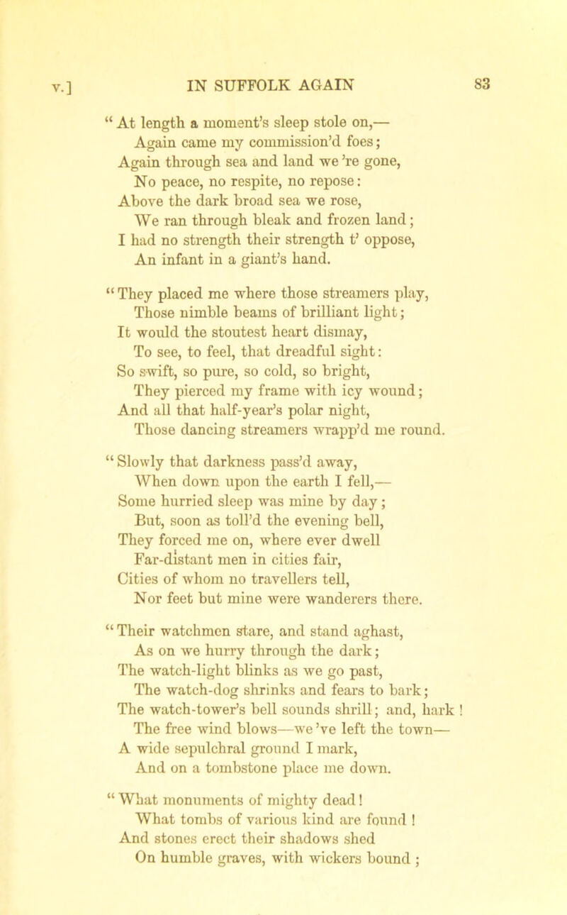 “ At length a moment’s sleep stole on,— Again came my commission’d foes; Again through sea and land we ’re gone, No peace, no respite, no repose: Above the dark broad sea we rose, We ran through bleak and frozen land; I had no strength their strength t’ oppose, An infant in a giant’s hand. “ They placed me where those streamers play, Those nimble beams of brilliant light; It would the stoutest heart dismay, To see, to feel, that dreadful sight: So swift, so pure, so cold, so bright, They pierced my frame with icy wound; And all that half-year’s polar night, Those dancing streamers wrapp’d me round. “ Slowly that darkness pass’d away, When down upon the earth I fell,— Some hurried sleep was mine by day; But, soon as toll’d the evening bell, They forced me on, where ever dwell Far-distant men in cities fair, Cities of whom no travellers tell, Nor feet but mine were wanderers there. “ Their watchmen stare, and stand aghast, As on we hurry through the dark; The watch-light blinks as we go past, The watch-dog shrinks and fears to bark; The watch-tower’s bell sounds shrill; and, hark ! The free wind blows—we’ve left the town— A wide sepulchral ground I mark, And on a tombstone place me down. “ What monuments of mighty dead! What tombs of various kind are found ! And stones erect their shadows shed On humble graves, with wickers bound ;