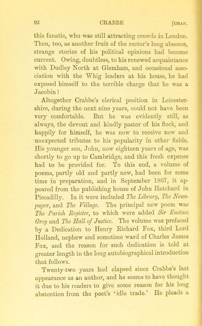 this fanatic, who was still attracting crowds in London. Then, too, as another fruit of the rector’s long absence, strange stories of his political opinions had become current. Owing, doubtless, to his renewed acquaintance ■with Dudley North at Glemham, and occasional asso- ciation with the Whig leaders at his house, he had exposed himself to the terrible charge that he was a Jacobin! Altogether Crabbe’s clerical position in Leicester- shire, during the next nine years, could not have been very comfortable. But he was evidently still, as always, the devout and kindly pastor of his flock, and happily for himself, he was now to receive new and unexpected tributes to his popularity in other fields. His younger son, John, now eighteen years of age, was shortly to go up to Cambridge, and this fresh expense had to be provided for. To this end, a volume of poems, partly old and partly new, had been for some time in preparation, and in September 1807, it ap- peared from the publishing house of John Hatchard in Piccadilly. In it were included The Library, The News- paper, and The Village. The principal new poem was The Parish Register, to which were added Sir Eustace Grey and The Hall of Justice. The volume was prefaced by a Dedication to Henry Richard Fox, third Lord Holland, nephew and sometime ward of Charles James Fox, and the reason for such dedication is told at greater length in the long autobiographical introduction that follows. Twenty-two years had elapsed since Crabbe’s last appearance as an author, and he seems to have thought it due to his readers to give some reason for his long abstention from the poet’s ‘idle trade.’ He pleads a