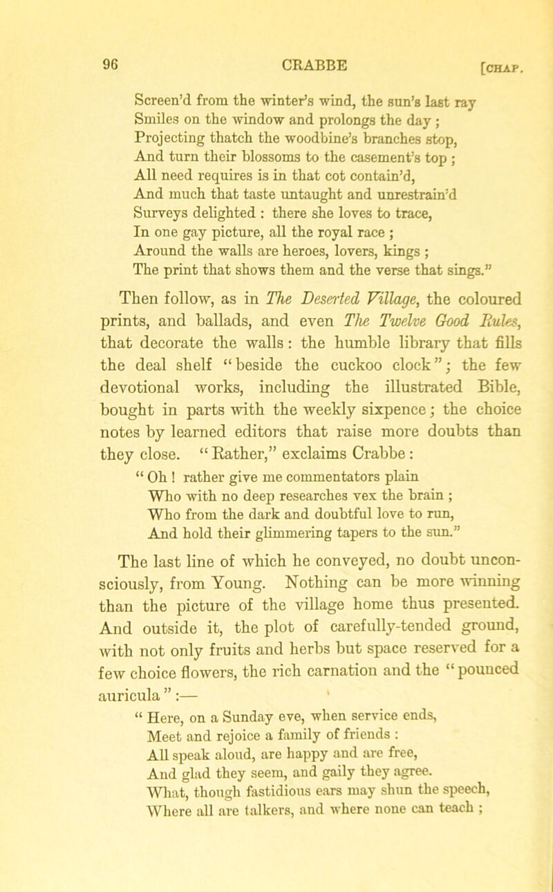Screen’d from the winter’s wind, the sun’s last ray Smiles on the window and prolongs the day ; Projecting thatch the woodbine’s branches stop, And turn their blossoms to the casement’s top ; All need requires is in that cot contain’d, And much that taste untaught and unrestrain’d Surveys delighted : there she loves to trace, In one gay picture, all the royal race ; Around the walls are heroes, lovers, kings ; The print that shows them and the verse that sings.” Then follow, as in The Deserted Village, the coloured prints, and ballads, and even The Twelve Good Rules, that decorate the walls: the humble library that fills the deal shelf “beside the cuckoo clock”; the few devotional works, including the illustrated Bible, bought in parts with the weekly sixpence; the choice notes by learned editors that raise more doubts than they close. “ Rather,” exclaims Crabbe : “ Oh ! rather give me commentators plain Who with no deep researches vex the brain ; Who from the dark and doubtful love to run, And hold their glimmering tapers to the sun.” The last line of which he conveyed, no doubt uncon- sciously, from Young. Nothing can be more winning than the picture of the village home thus presented. And outside it, the plot of carefully-tended ground, with not only fruits and herbs but space reserved for a few choice flowers, the rich carnation and the “ pounced auricula ”:— “ Here, on a Sunday eve, when service ends, Meet and rejoice a family of friends : All speak aloud, are happy and are free, And glad they seem, and gaily they agree. What, though fastidious ears may shun the speech, Where all are talkers, and where none can teach ;