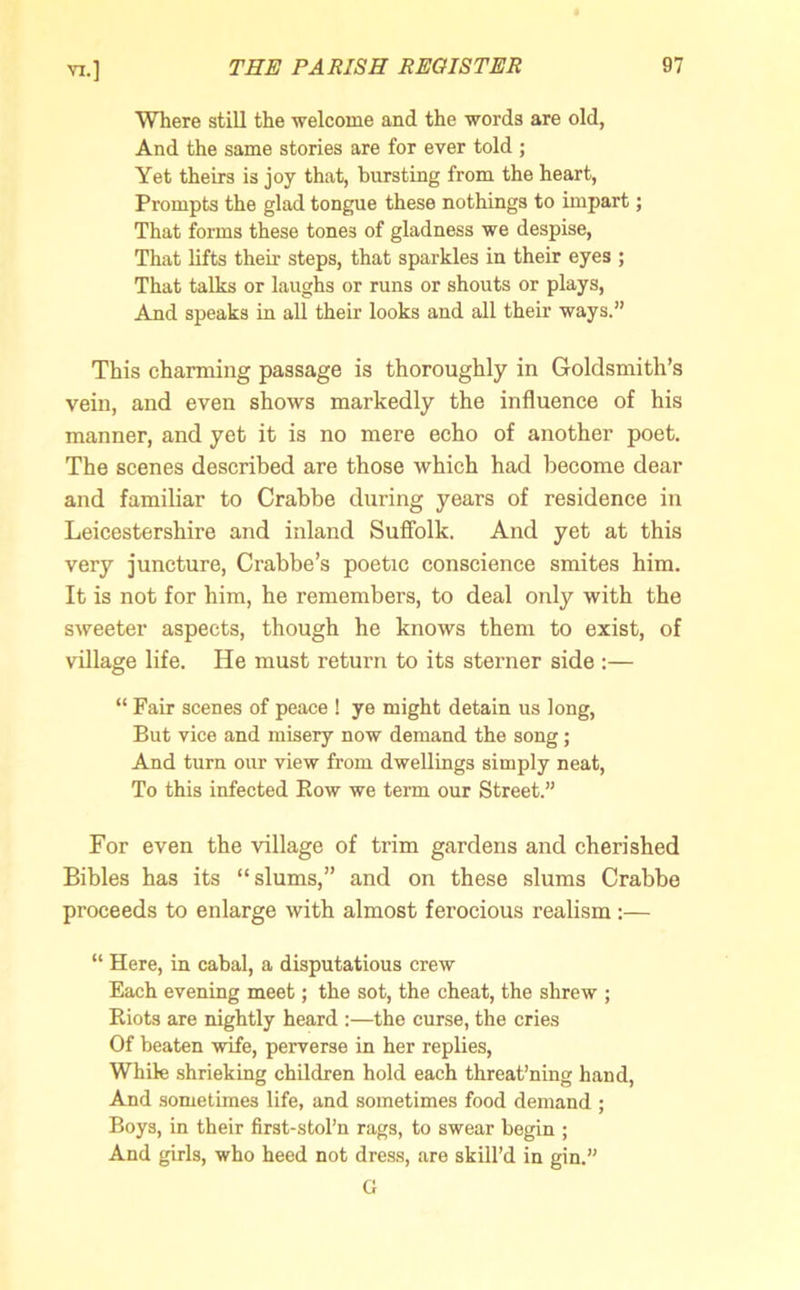 Where still the welcome and the words are old, And the same stories are for ever told ; Yet theirs is joy that, bursting from the heart, Prompts the glad tongue these nothings to impart; That forms these tones of gladness we despise, That lifts then- steps, that sparkles in their eyes ; That talks or laughs or runs or shouts or plays, And speaks in all their looks and all their ways.” This charming passage is thoroughly in Goldsmith’s vein, and even shows markedly the influence of his manner, and yet it is no mere echo of another poet. The scenes described are those which had become dear and familiar to Crabbe during years of residence in Leicestershire and inland Suffolk. And yet at this very juncture, Crabbe’s poetic conscience smites him. It is not for him, he remembers, to deal only with the sweeter aspects, though he knows them to exist, of village life. He must return to its sterner side :— “ Fair scenes of peace ! ye might detain us long, But vice and misery now demand the song; And turn our view from dwellings simply neat, To this infected Bow we term our Street.” For even the village of trim gardens and cherished Bibles has its “slums,” and on these slums Crabbe proceeds to enlarge with almost ferocious realism:— “ Here, in cabal, a disputatious crew Each evening meet; the sot, the cheat, the shrew ; Riots are nightly heard :—the curse, the cries Of beaten wife, perverse in her replies, While shrieking children hold each threat’ning hand, And sometimes life, and sometimes food demand ; Boys, in their first-stol’n rags, to swear begin ; And girls, who heed not dress, are skill’d in gin.” G