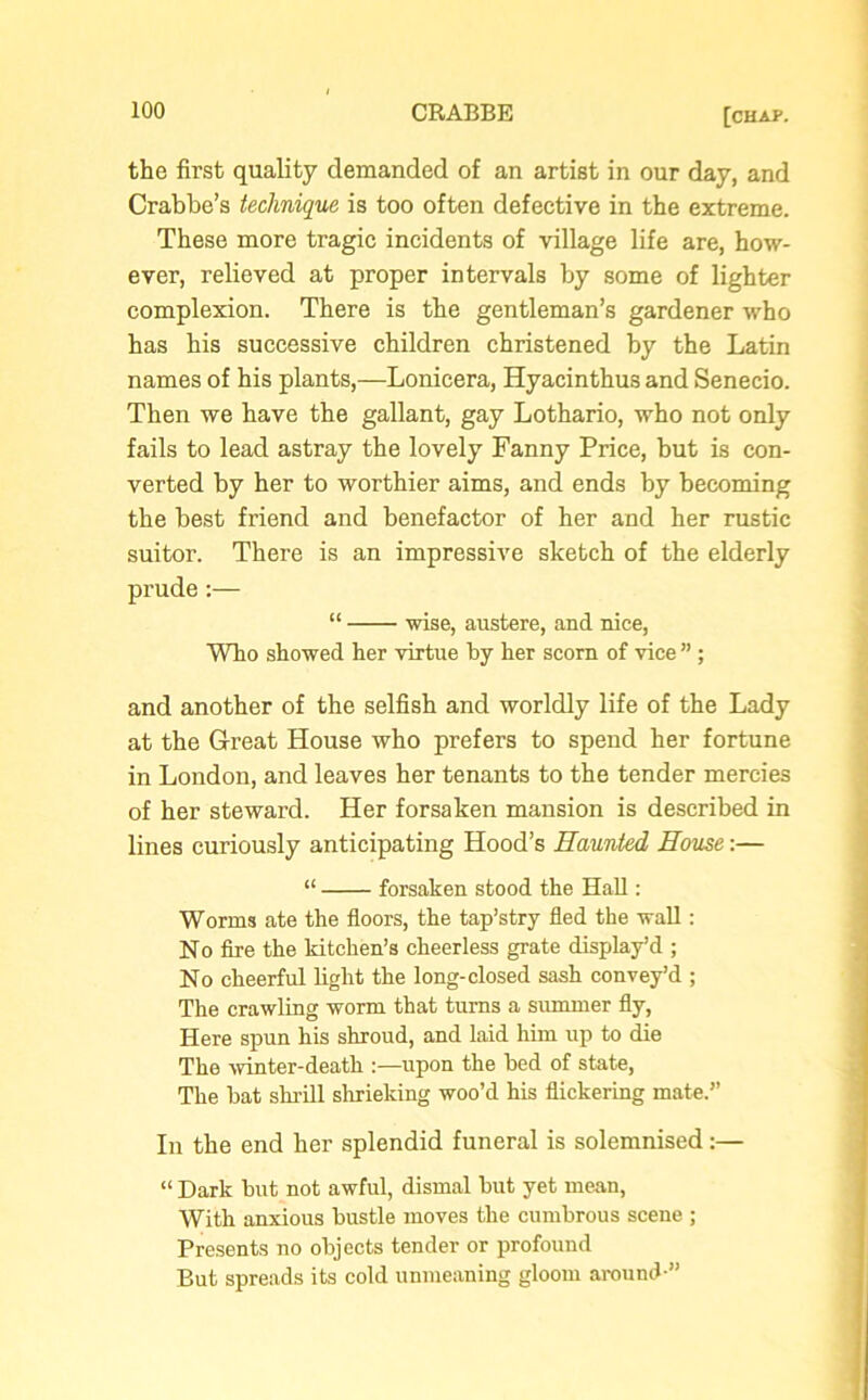 the first quality demanded of an artist in our day, and Crabbe’s technique is too often defective in the extreme. These more tragic incidents of village life are, how- ever, relieved at proper intervals by some of lighter complexion. There is the gentleman’s gardener who has his successive children christened by the Latin names of his plants,—Lonicera, Hyacinthus and Senecio. Then we have the gallant, gay Lothario, who not only fails to lead astray the lovely Fanny Price, but is con- verted by her to worthier aims, and ends by becoming the best friend and benefactor of her and her rustic suitor. There is an impressive sketch of the elderly prude:— “ wise, austere, and nice, Who showed her virtue by her scorn of vice ” ; and another of the selfish and worldly life of the Lady at the Great House who prefers to spend her fortune in London, and leaves her tenants to the tender mercies of her steward. Her forsaken mansion is described in lines curiously anticipating Hood’s Haunted House:— “ forsaken stood the Hall: Worms ate the floors, the tap’stry fled the wall: No fire the kitchen’s cheerless grate display’d ; No cheerful light the long-closed sash convey’d ; The crawling worm that turns a summer fly, Here spun his shroud, and laid him up to die The winter-death :—upon the bed of state, The bat shrill shrieking woo’d his flickering mate.” In the end her splendid funeral is solemnised:— “ Dark but not awful, dismal but yet mean, With anxious bustle moves the cumbrous scene ; Presents no objects tender or profound But spreads its cold unmeaning gloom around-”