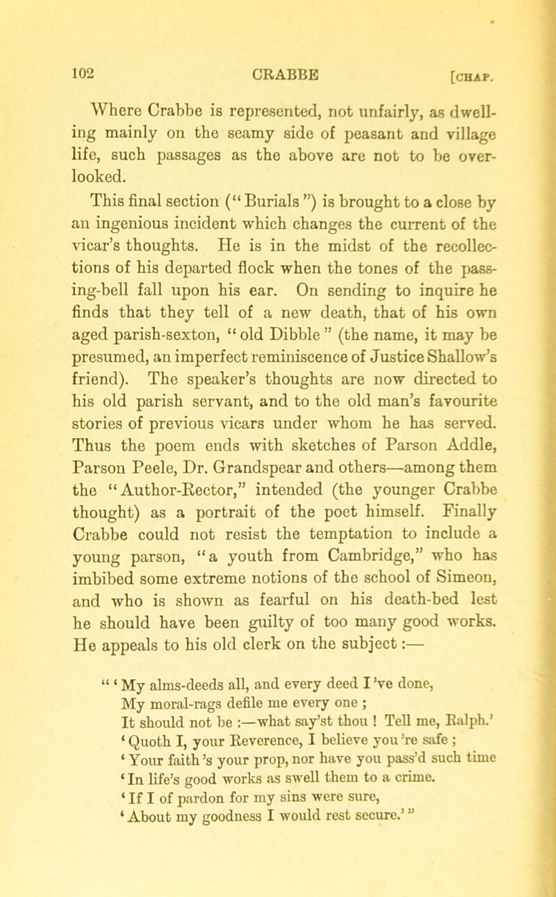 Where Crabbe is represented, not unfairly, as dwell- ing mainly on the seamy side of peasant and village life, such passages as the above are not to be over- looked. This final section (“ Burials ”) is brought to a close by an ingenious incident which changes the current of the vicar’s thoughts. He is in the midst of the recollec- tions of his departed flock when the tones of the pass- ing-bell fall upon his ear. On sending to inquire he finds that they tell of a new death, that of his own aged parish-sexton, “ old Dibble ” (the name, it may be presumed, an imperfect reminiscence of Justice Shallow’s friend). The speaker’s thoughts are now directed to his old parish servant, and to the old man’s favourite stories of previous vicars under whom he has served. Thus the poem ends with sketches of Parson Addle, Parson Peele, Dr. Grandspear and others—among them the “Author-Rector,” intended (the younger Crabbe thought) as a portrait of the poet himself. Finally Crabbe could not resist the temptation to include a young parson, “a youth from Cambridge,” who has imbibed some extreme notions of the school of Simeon, and who is shown as fearful on his death-bed lest he should have been guilty of too many good works. He appeals to his old clerk on the subject:— “ ‘ My alms-deeds all, and every deed I’ve done, My moral-rags defile me every one ; It should not be :—what say’st thou ! Tell me, Ralph.’ ‘ Quoth I, your Reverence, I believe you ’re safe ; ‘ Your faith’s your prop, nor have you pass’d such time ‘ In life’s good works as swell them to a crime. ‘ If I of pardon for my sins were sine, ‘ About my goodness I would rest secure.’ ”