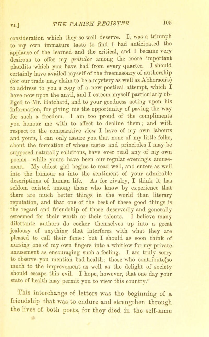 consideration which they so well deserve. It was a triumph to my own immature taste to find I had anticipated the applause of the learned and the critical, and I became very desirous to offer my gratulor among the more important plaudits which you have had from every quarter. I should certainly have availed myself of the freemasonry of authorship (for our trade may claim to be a mystery as well as Abhorson’s) to address to you a copy of a new poetical attempt, which I have now upon the anvil, and I esteem myself particularly ob- liged to Mr. Hatchard, and to your goodness acting upon his information, for giving me the opportunity of paving the way for such a freedom. I am too proud of the compliments you honour me with to affect to decline them; and with respect to the comparative view I have of my own labours and yours, I can only assure you that none of my little folks, about the formation of whose tastes and principles I may he supposed naturally solicitous, have ever read any of my own poems—while yours have been our regular evening’s amuse- ment. My eldest girl begins to read well, and enters as well into the humour as into the sentiment of your admirable descriptions of human life. As for rivalry, I think it has seldom existed among those who know by experience that there are much better things in the world than literary reputation, and that one of the best of these good things is the regard and friendship of those deservedly and generally esteemed for their worth or their talents. I believe many dilettante authors do cocker themselves up into a great jealousy of anything that interferes with what they are pleased to call their fame: but I should as soon think of nursing one of my own fingers into a whitlow for my private amusement as encouraging such a feeling. I am truly sorry to observe you mention bad health: those who contribute^ much to the improvement as well as the delight of society should escape this evil. I hope, however, that one day your state of health may permit you to view this country.” This interchange of letters was the beginning of a friendship that was to endure and strengthen through the lives of both poets, for they died in the self-same