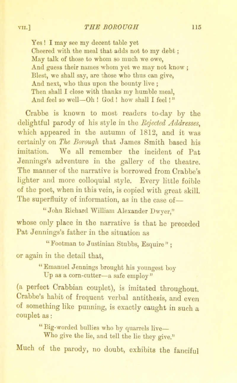 Yes ! I may see my decent table yet Cheered with the meal that adds not to my debt; May talk of those to whom so much we owe, And guess their names whom yet we may not know ; Blest, we shall say, are i:hose who thus can give, And next, who thus upon the bounty live ; Then shall I close with thanks my humble meal, And feel so well—Oh ! God ! how shall I feel! ” Crabbe is known to most readers to-day by the delightful parody of his style in the Rejected Addresses, which appeared in the autumn of 1812, and it was certainly on The Borough that James Smith based his imitation. We all remember the incident of Pat Jennings’s adventure in the gallery of the theatre. The manner of the narrative is borrowed from Crabbe’s lighter and more colloquial style. Every little foible of the poet, when in this vein, is copied with great skill. The superfluity of information, as in the case of— “John Richard William Alexander Dwyer,” whose only place in the narrative is that he preceded Pat Jennings’s father in the situation as “Footman to Justinian Stubbs, Esquire” ; or again in the detail that, “Emanuel Jennings brought his youngest boy Up as a corn-cutter—a safe employ” (a perfect Crabbian couplet), is imitated throughout. Crabbe’s habit of frequent verbal antithesis, and even of something like punning, is exactly caught in such a couplet as: “Big-worded bullies who by quarrels live— Who give the lie, and tell the lie they give.” Much of the parody, no doubt, exhibits the fanciful