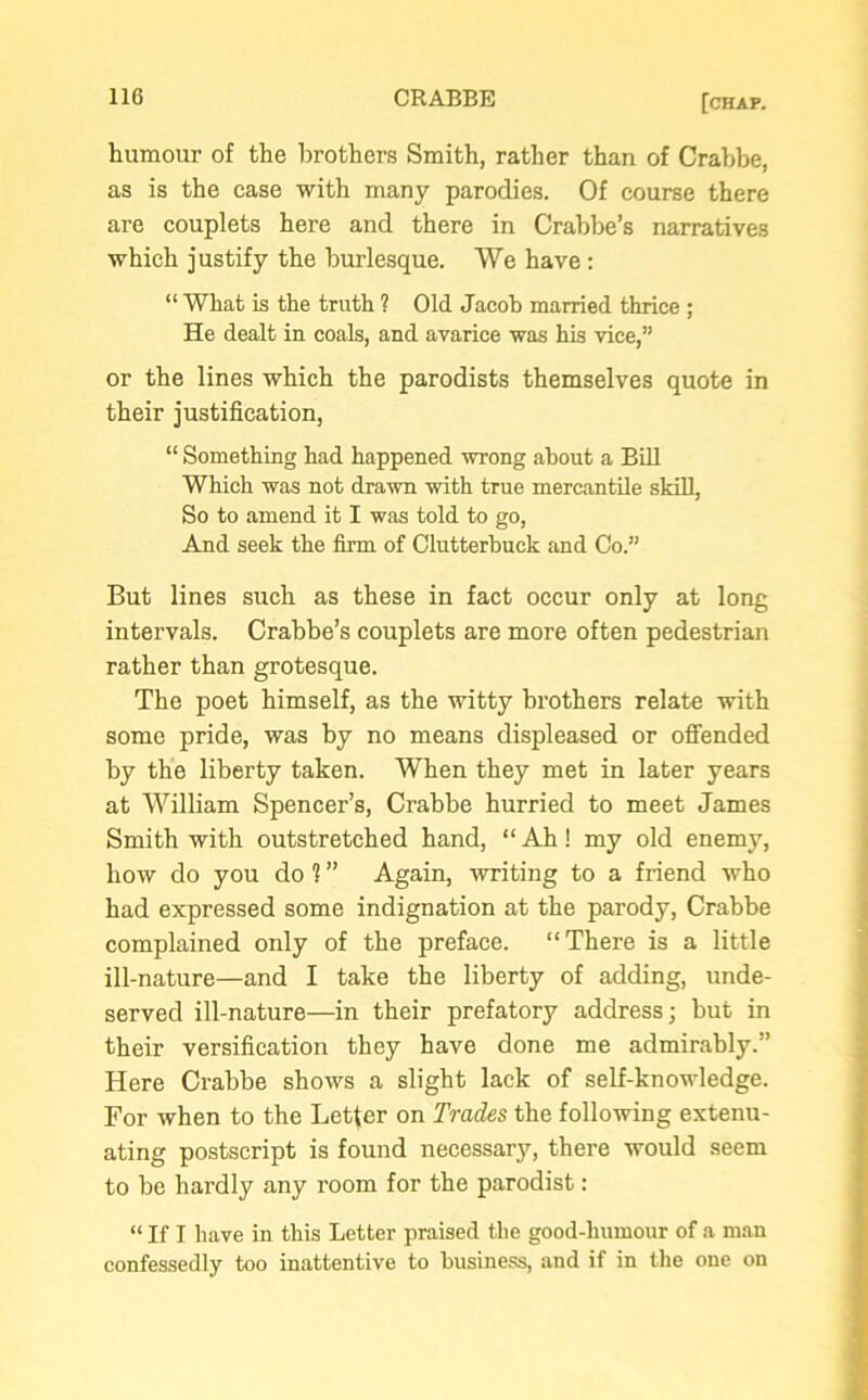 humour of the brothers Smith, rather than of Crabbe, as is the case with many parodies. Of course there are couplets here and there in Crabbe’s narratives which justify the burlesque. We have : “ What is the truth ? Old Jacob married thrice ; He dealt in coals, and avarice was his vice,” or the lines which the parodists themselves quote in their justification, “ Something had happened wrong about a Bill Which was not drawn with true mercantile skill, So to amend it I was told to go, And seek the firm of Clutterbuck and Co.” But lines such as these in fact occur only at long intervals. Crabbe’s couplets are more often pedestrian rather than grotesque. The poet himself, as the witty brothers relate with some pride, was by no means displeased or offended by the liberty taken. When they met in later years at William Spencer’s, Crabbe hurried to meet James Smith with outstretched hand, “ Ah! my old enemy, how do you do 1 ” Again, writing to a friend who had expressed some indignation at the parody, Crabbe complained only of the preface. “There is a little ill-nature—and I take the liberty of adding, unde- served ill-nature—in their prefatory address; but in their versification they have done me admirably.” Here Crabbe shows a slight lack of self-knowledge. For when to the Letter on Trades the following extenu- ating postscript is found necessary, there would seem to be hardly any room for the parodist: “ If I have in this Letter praised the good-humour of a man confessedly too inattentive to business, and if in the one on