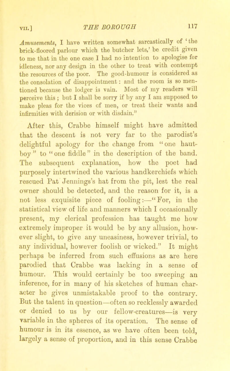 Amusements, I have written somewhat sarcastically of ‘the brick-floored parlour which the butcher lets,’ be credit given to me that in the one case 1 had no intention to apologise for idleness, nor any design in the other to treat with contempt the resources of the poor. The good-humour is considered as the consolation of disappointment: and the room is so men- tioned because the lodger is vain. Most of my readers will perceive this ; but I shall be sorry if by any I am supposed to make pleas for the vices of men, or treat their wants and infirmities with derision or with disdain.” After this, Crabbe himself might have admitted that the descent is not very far to the parodist’s delightful apology for the change from “one haut- boy” to “one fiddle” in the description of the band. The subsequent explanation, how the poet had purposely intertwined the various handkerchiefs which rescued Pat Jennings’s hat from the pit, lest the real owner should be detected, and the reason for it, is a not less exquisite piece of fooling:—“For, in the statistical view of life and manners which I occasionally present, my clerical profession has taught me how extremely improper it would be by any allusion, how- ever slight, to give any uneasiness, however trivial, to any individual, however foolish or wicked.” It might perhaps be inferred from such effusions as are here parodied that Crabbe was lacking in a sense of humour. This would certainly be too sweeping an inference, for in many of his sketches of human char- acter he gives unmistakable proof to the contrary. But the talent in question—often so recklessly awarded or denied to us by our fellow-creatures—is very variable in the spheres of its operation. The sense of humour is in its essence, as we have often been told, largely a sense of proportion, and in this sense Crabbe