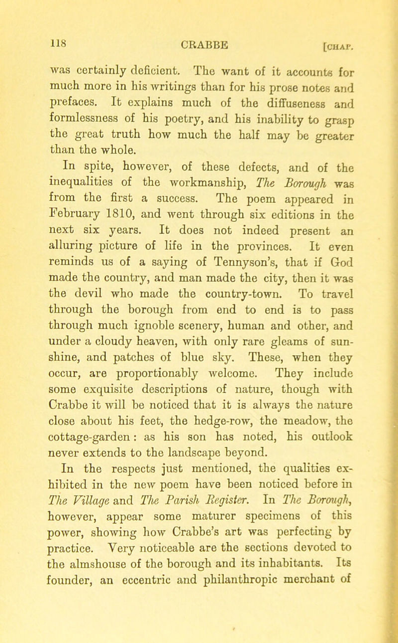 was certainly deficient. The want of it accounts for much more in his writings than for his prose notes and prefaces. It explains much of the diffuseness and formlessness of his poetry, and his inability to grasp the great truth how much the half may be greater than the whole. In spite, however, of these defects, and of the inequalities of the workmanship, The Borough was from the first a success. The poem appeared in February 1810, and went through six editions in the next six years. It does not indeed present an alluring picture of life in the provinces. It even reminds us of a saying of Tennyson’s, that if God made the country, and man made the city, then it was the devil who made the country-town. To travel through the borough from end to end is to pass through much ignoble scenery, human and other, and under a cloudy heaven, with only rare gleams of sun- shine, and patches of blue sky. These, when they occur, are proportionably welcome. They include some exquisite descriptions of nature, though with Crabbe it will be noticed that it is always the nature close about his feet, the hedge-row, the meadow, the cottage-garden: as his son has noted, his outlook never extends to the landscape beyond. In the respects just mentioned, the qualities ex- hibited in the new poem have been noticed before in The Village and The Parish Register. In The Borough, however, appear some maturer specimens of this power, showing how Crabbe’s art was perfecting by practice. Very noticeable are the sections devoted to the almshouse of the borough and its inhabitants. Its founder, an eccentric and philanthropic merchant of