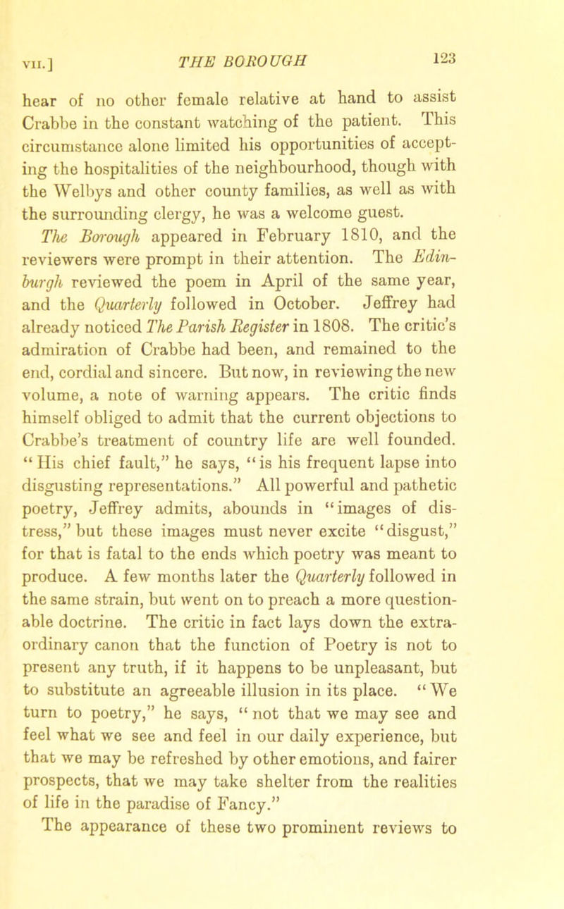 hear of no other female relative at hand to assist Crabbe in the constant watching of the patient. This circumstance alone limited his opportunities of accept- ing the hospitalities of the neighbourhood, though with the Welbys and other county families, as well as with the surrounding clergy, he was a welcome guest. The Borough appeared in February 1810, and the reviewers were prompt in their attention. The Edin- burgh reviewed the poem in April of the same year, and the Quarterly followed in October. Jeffrey had already noticed The Parish Register in 1808. The critic’s admiration of Crabbe had been, and remained to the end, cordial and sincere. But now, in reviewing the new volume, a note of warning appears. The critic finds himself obliged to admit that the current objections to Crabbe’s treatment of country life are well founded. “His chief fault,” he says, “is his frequent lapse into disgusting representations.” All powerful and pathetic poetry, Jeffrey admits, abounds in “images of dis- tress,” but these images must never excite “ disgust,” for that is fatal to the ends which poetry was meant to produce. A few months later the Quarterly followed in the same strain, but went on to preach a more question- able doctrine. The critic in fact lays down the extra- ordinary canon that the function of Poetry is not to present any truth, if it happens to be unpleasant, but to substitute an agreeable illusion in its place. “We turn to poetry,” he says, “ not that we may see and feel what we see and feel in our daily experience, but that we may be refreshed by other emotions, and fairer prospects, that we may take shelter from the realities of life in the paradise of Fancy.” The appearance of these two prominent reviews to