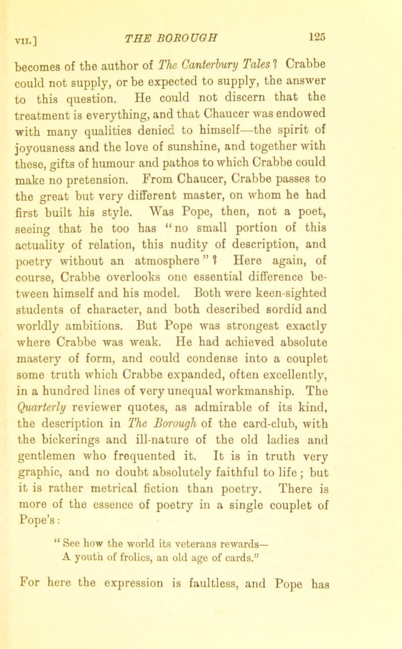 becomes of the author of The Canterbury Tales 1 Crabbe could not supply, or be expected to supply, the answer to this question. He could not discern that the treatment is everything, and that Chaucer was endowed with many qualities denied to himself—the spirit of joyousness and the love of sunshine, and together with these, gifts of humour and pathos to which Crabbe could make no pretension. From Chaucer, Crabbe passes to the great but very different master, on whom he had first built his style. Was Pope, then, not a poet, seeing that he too has “ no small portion of this actuality of relation, this nudity of description, and poetry without an atmosphere ” ? Here again, of course, Crabbe overlooks one essential difference be- tween himself and his model. Both were keen-sighted students of character, and both described sordid and worldly ambitions. But Pope was strongest exactly where Crabbe was weak. He had achieved absolute mastery of form, and could condense into a couplet some truth which Crabbe expanded, often excellently, in a hundred lines of very unequal workmanship. The Quarterly reviewer quotes, as admirable of its kind, the description in The Borough of the card-club, with the bickerings and ill-nature of the old ladies and gentlemen who frequented it. It is in truth very graphic, and no doubt absolutely faithful to life; but it is rather metrical fiction than poetry. There is more of the essence of poetry in a single couplet of Pope’s: “ See how the world its veterans rewards— A youth of frolics, an old age of cards.” For here the expression is faultless, and Pope has