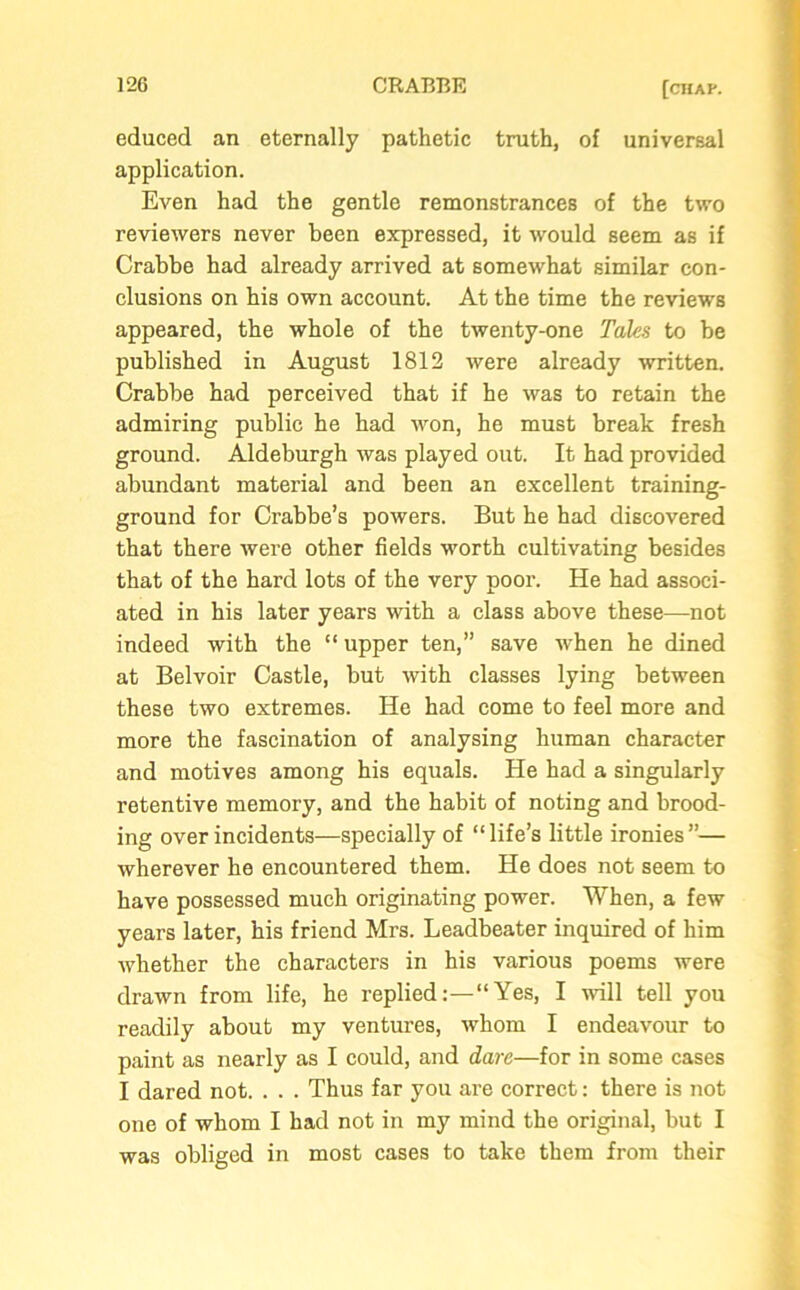 educed an eternally pathetic truth, of universal application. Even had the gentle remonstrances of the two reviewers never been expressed, it would seem as if Crabbe had already arrived at somewhat similar con- clusions on his own account. At the time the reviews appeared, the whole of the twenty-one Tales to be published in August 1812 were already written. Crabbe had perceived that if he was to retain the admiring public he had won, he must break fresh ground. Aldeburgh was played out. It had provided abundant material and been an excellent training- ground for Crabbe’s powers. But he had discovered that there were other fields worth cultivating besides that of the hard lots of the very poor. He had associ- ated in his later years with a class above these—not indeed with the “ upper ten,” save when he dined at Belvoir Castle, but with classes lying between these two extremes. He had come to feel more and more the fascination of analysing human character and motives among his equals. He had a singularly retentive memory, and the habit of noting and brood- ing over incidents—specially of “life’s little ironies”— wherever he encountered them. He does not seem to have possessed much originating power. When, a few years later, his friend Mrs. Leadbeater inquired of him whether the characters in his various poems were drawn from life, he repliedYes, I will tell you readily about my ventures, whom I endeavour to paint as nearly as I could, and dare—for in some cases I dared not. . . . Thus far you are correct: there is not one of whom I had not in my mind the original, but I was obliged in most cases to take them from their