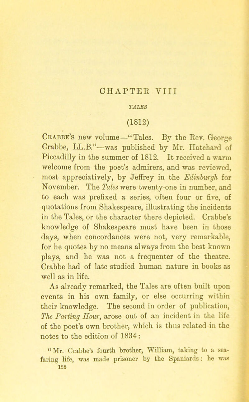 CHAPTER VIII TALES (1812) Crabbe’s new volume—“Tales. By the Rev. George Crabbe, LL.B.”—was published by Mr. Hatchard of Piccadilly in the summer of 1812. It received a warm welcome from the poet’s admirers, and was reviewed, most appreciatively, by Jeffrey in the Edinburgh for November. The Tales were twenty-one in number, and to each was prefixed a series, often four or five, of quotations from Shakespeare, illustrating the incidents in the Tales, or the character there depicted. Crabbe’s knowledge of Shakespeare must have been in those days, when concordances were not, very remarkable, for he quotes by no means always from the best known plays, and he was not a frequenter of the theatre. Crabbe had of late studied human nature in books as well as in life. As already remarked, the Tales are often built upon events in his own family, or else occurring within their knowledge. The second in order of publication, The Parting Hour, arose out of an incident in the life of the poet’s own brother, which is thus related in the notes to the edition of 1834: “Mr. Crabbe’s fourth brother, William, taking to a sea- faring life, was made prisoner by the Spaniards : he was