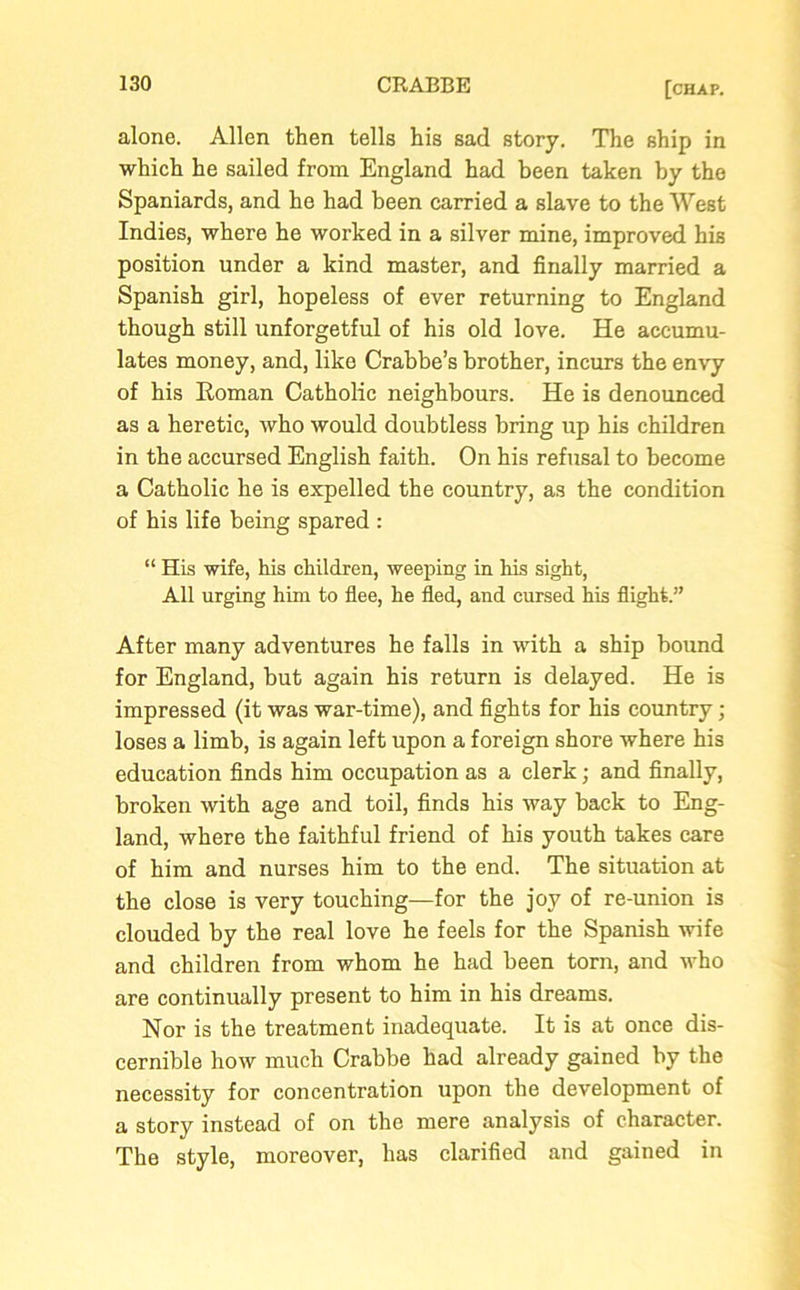 alone. Allen then tells his sad story. The ship in which he sailed from England had been taken hy the Spaniards, and he had been carried a slave to the West Indies, where he worked in a silver mine, improved his position under a kind master, and finally married a Spanish girl, hopeless of ever returning to England though still unforgetful of his old love. He accumu- lates money, and, like Crabbe’s brother, incurs the envy of his Roman Catholic neighbours. He is denounced as a heretic, who would doubtless bring up his children in the accursed English faith. On his refusal to become a Catholic he is expelled the country, as the condition of his life being spared : “ His wife, his children, weeping in his sight, All urging him to flee, he fled, and cursed his flight.” After many adventures he falls in with a ship bound for England, but again his return is delayed. He is impressed (it was war-time), and fights for his country; loses a limb, is again left upon a foreign shore where his education finds him occupation as a clerk; and finally, broken with age and toil, finds his way back to Eng- land, where the faithful friend of his youth takes care of him and nurses him to the end. The situation at the close is very touching—for the joy of re-union is clouded by the real love he feels for the Spanish wife and children from whom he had been torn, and who are continually present to him in his dreams. Nor is the treatment inadequate. It is at once dis- cernible how much Crabbe had already gained by the necessity for concentration upon the development of a story instead of on the mere analysis of character. The style, moreover, has clarified and gained in