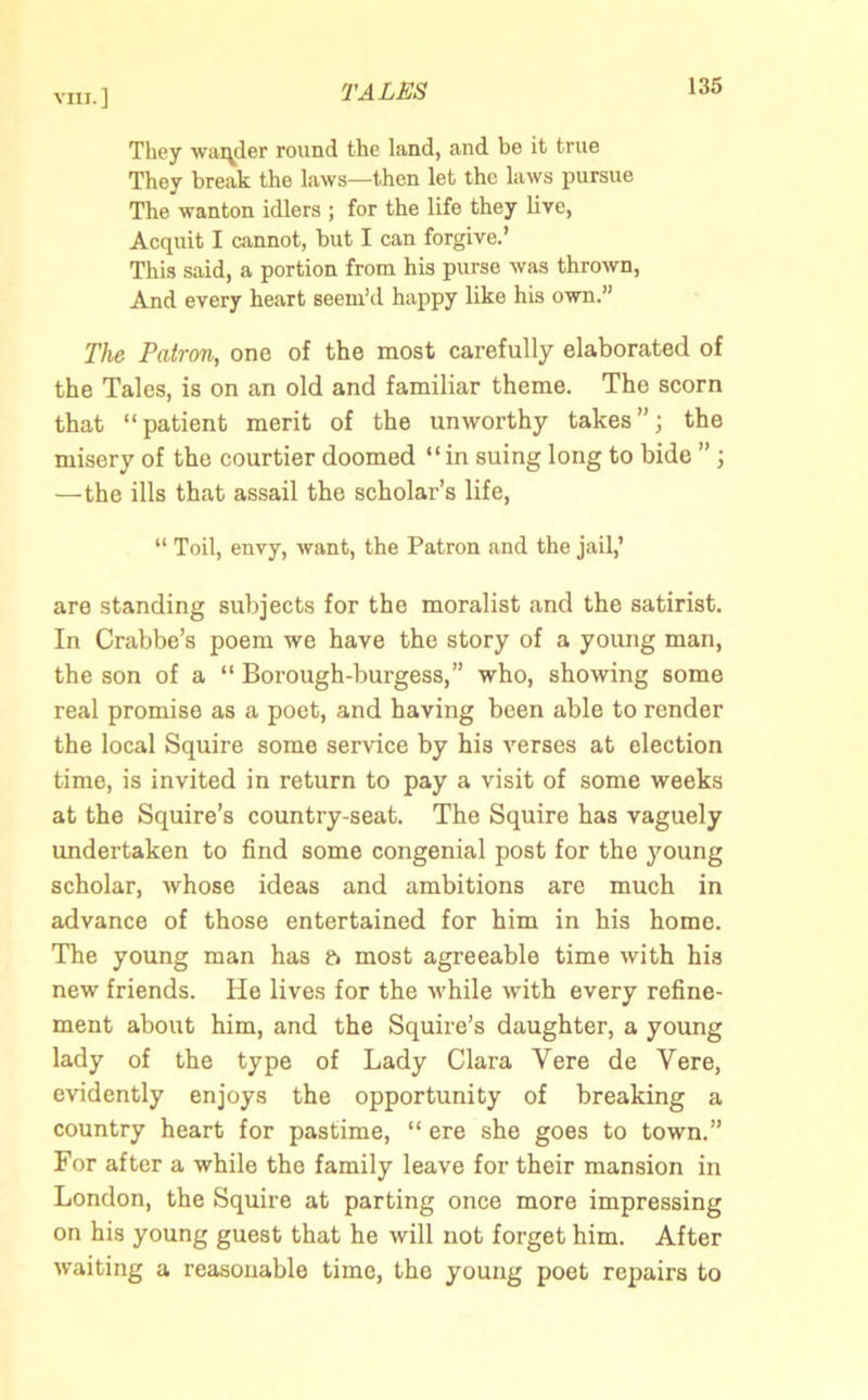 They wander round the land, and be it true They break the laws—then let the laws pursue The wanton idlers ; for the life they live, Acquit I cannot, but I can forgive.’ This said, a portion from his purse was thrown, And every heart seem’d happy like his own.” The Patron, one of the most carefully elaborated of the Tales, is on an old and familiar theme. The scorn that “patient merit of the unworthy takes”; the misery of the courtier doomed “in suing long to bide ” ; —the ills that assail the scholar’s life, “ Toil, envy, want, the Patron and the jail,’ are standing subjects for the moralist and the satirist. In Crabbe’s poem we have the story of a young man, the son of a “ Borough-burgess,” who, showing some real promise as a poet, and having been able to render the local Squire some service by his verses at election time, is invited in return to pay a visit of some weeks at the Squire’s country-seat. The Squire has vaguely undertaken to find some congenial post for the young scholar, whose ideas and ambitions are much in advance of those entertained for him in his home. The young man has ft most agreeable time with his new friends. He lives for the while with every refine- ment about him, and the Squire’s daughter, a young lady of the type of Lady Clara Yere de Vere, evidently enjoys the opportunity of breaking a country heart for pastime, “ ere she goes to town.” For after a while the family leave for their mansion in London, the Squire at parting once more impressing on his young guest that he will not forget him. After waiting a reasonable time, the young poet repairs to