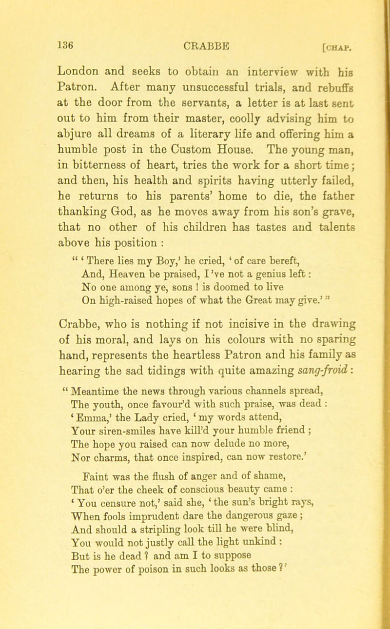 London and seeks to obtain an interview with his Patron. After many unsuccessful trials, and rebuffs at the door from the servants, a letter is at last sent out to him from their master, coolly advising him to abjure all dreams of a literary life and offering him a humble post in the Custom House. The young man, in bitterness of heart, tries the work for a short time; and then, his health and spirits having utterly failed, he returns to his parents’ home to die, the father thanking God, as he moves away from his son’s grave, that no other of his children has tastes and talents above his position : “ ‘ There lies my Boy,’ he cried, ‘ of care bereft, And, Heaven be praised, I ’ve not a genius left: No one among ye, sons ! is doomed to live On high-raised hopes of what the Great may give.! ” Crabbe, who is nothing if not incisive in the drawing of his moral, and lays on his colours -with no sparing hand, represents the heartless Patron and his family as hearing the sad tidings with quite amazing sang-froid : “ Meantime the news through various channels spread, The youth, once favour’d with such praise, was dead : ‘ Emma,’ the Lady cried, ‘ my words attend, Your siren-smiles have kill’d your humble friend ; The hope you raised can now delude no more, Nor charms, that once inspired, can now restore.’ Faint was the flush of anger and of shame, That o’er the cheek of conscious beauty came : ‘ You censure not,’ said she, * the sun’s bright rays, When fools imprudent dare the dangerous gaze ; And should a stripling look till he were blind, You would not justly call the light unkind : But is he dead ? and am I to suppose The power of poison in such looks as those ?'