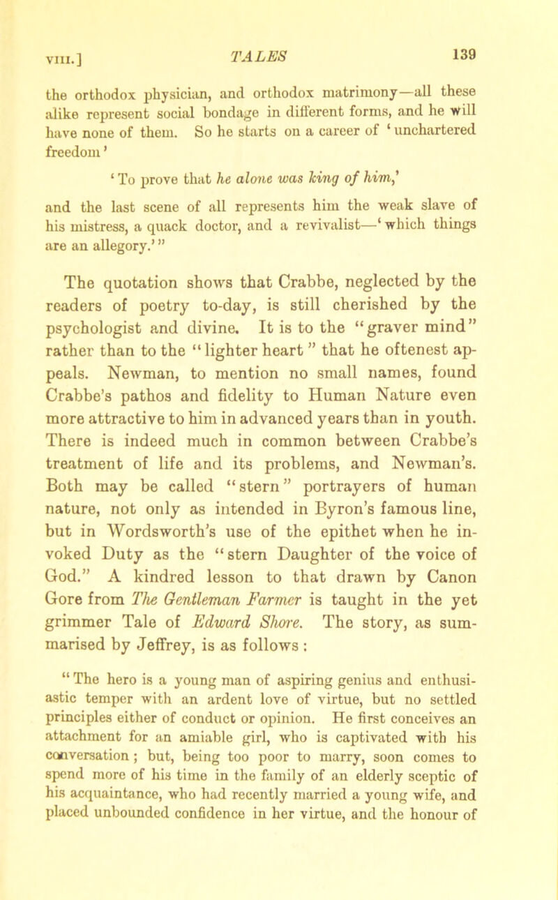 the orthodox physician, and orthodox matrimony—all these alike represent social bondage in diflerent forms, and he will have none of them. So he starts on a career of 1 unchartered freedom ’ ‘ To prove that he alone was Icing of him,’ and the last scene of all represents him the weak slave of his mistress, a quack doctor, and a revivalist—1 which things are an allegory.’ ” The quotation shows that Crabbe, neglected by the readers of poetry to-day, is still cherished by the psychologist and divine. It is to the “ graver mind ” rather than to the “lighter heart ” that he oftenest ap- peals. Newman, to mention no small names, found Crabbe’s pathos and fidelity to Human Nature even more attractive to him in advanced years than in youth. There is indeed much in common between Crabbe’s treatment of life and its problems, and Newman’s. Both may be called “ stern ” portrayers of human nature, not only as intended in Byron’s famous line, but in Wordsworth’s use of the epithet when he in- voked Duty as the “stern Daughter of the voice of God.” A kindred lesson to that drawn by Canon Gore from The Gentleman Farmer is taught in the yet grimmer Tale of Edward Shore. The story, as sum- marised by Jeffrey, is as follows : “ The hero is a young man of aspiring genius and enthusi- astic temper with an ardent love of virtue, but no settled principles either of conduct or opinion. He first conceives an attachment for an amiable girl, who is captivated with his conversation; but, being too poor to marry, soon comes to spend more of his time in the family of an elderly sceptic of his acquaintance, who had recently married a young wife, and placed unbounded confidence in her virtue, and the honour of