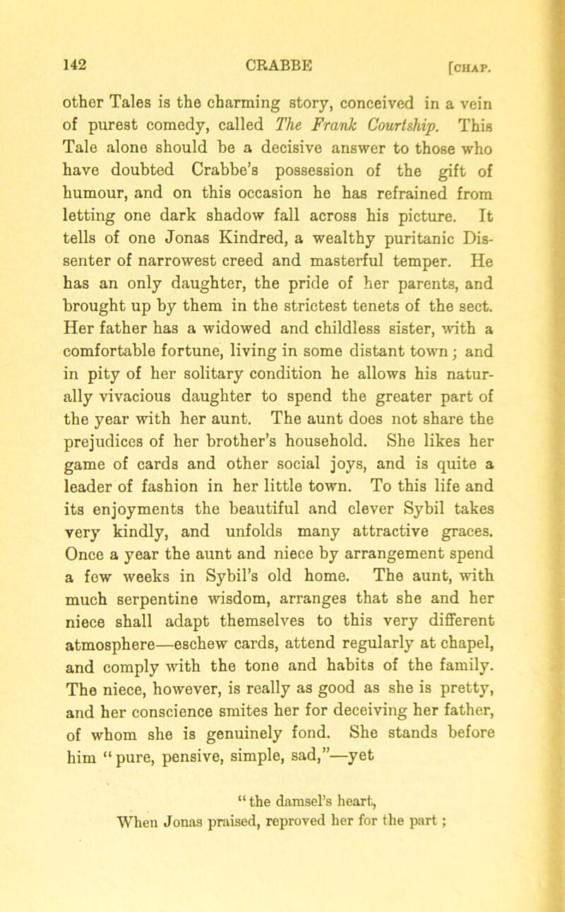 other Tales is the charming story, conceived in a vein of purest comedy, called The Frank Courtship. This Tale alone should be a decisive answer to those who have doubted Crabbe’s possession of the gift of humour, and on this occasion he has refrained from letting one dark shadow fall across his picture. It tells of one Jonas Kindred, a wealthy puritanic Dis- senter of narrowest creed and masterful temper. He has an only daughter, the pride of her parents, and brought up by them in the strictest tenets of the sect. Her father has a widowed and childless sister, with a comfortable fortune, living in some distant town; and in pity of her solitary condition he allows his natur- ally vivacious daughter to spend the greater part of the year with her aunt. The aunt does not share the prejudices of her brother’s household. She likes her game of cards and other social joys, and is quite a leader of fashion in her little town. To this life and its enjoyments the beautiful and clever Sybil takes very kindly, and unfolds many attractive graces. Once a year the aunt and niece by arrangement spend a few weeks in Sybil’s old home. The aunt, with much serpentine wisdom, arranges that she and her niece shall adapt themselves to this very different atmosphere—eschew cards, attend regularly at chapel, and comply with the tone and habits of the family. The niece, however, is really as good as she is pretty, and her conscience smites her for deceiving her father, of whom she is genuinely fond. She stands before him “pure, pensive, simple, sad,”—yet “ the damsel’s heart, When Jonas praised, reproved her for the part;