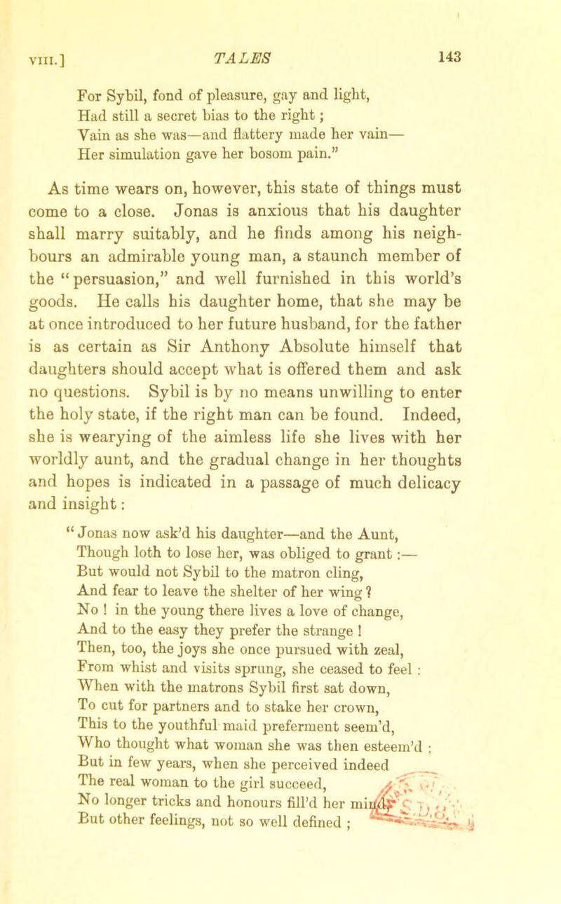 For Sybil, fond of pleasure, gay and light, Had still a secret bias to the right; Vain as she was—and flattery made her vain— Her simulation gave her bosom pain.” As time wears on, however, this state of things must come to a close. Jonas is anxious that his daughter shall marry suitably, and he finds among his neigh- bours an admirable young man, a staunch member of the “persuasion,” and well furnished in this world’s goods. He calls his daughter home, that she may be at once introduced to her future husband, for the father is as certain as Sir Anthony Absolute himself that daughters should accept what is offered them and ask no questions. Sybil is by no means unwilling to enter the holy state, if the right man can be found. Indeed, she is wearying of the aimless life she lives with her worldly aunt, and the gradual change in her thoughts and hopes is indicated in a passage of much delicacy and insight: “ Jonas now ask’d his daughter—and the Aunt, Though loth to lose her, was obliged to grant:— But would not Sybil to the matron cling, And fear to leave the shelter of her wing ? No ! in the young there lives a love of change, And to the easy they prefer the strange ! Then, too, the joys she once pursued with zeal, From whist and visits sprung, she ceased to feel : When with the matrons Sybil first sat down, To cut for partners and to stake her crown, This to the youthful maid preferment seem’d, Who thought what woman she was then esteem’d ; But in few years, when she perceived indeed The real woman to the girl succeed, xlf No longer tricks and honours fill’d her mir^c -. But other feelings, not so well defined ; ij