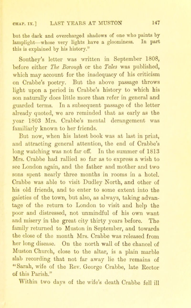 but the dai'k and overcharged shadows of one who paints by lamplight—whose very lights have a gloominess. In part this is explained by his history.” Southey's letter was written in September 1808, before either The Borough or the Tales was published, which may account for the inadequacy of his criticism on Crabbe’s poetry. But the above passage throws light upon a period in Crabbe’s history to which his son naturally does little more than refer in general and guarded terms. In a subsequent passage of the letter already quoted, we are reminded that as early as the year 1803 Mrs. Crabbe’s mental derangement was familiarly known to her friends. But now, when his latest book was at last in print, and attracting general attention, the end of Crabbe’s long watching was not far off. In the summer of 1813 Mrs. Crabbe had rallied so far as to express a wish to see London again, and the father and mother and two sons spent nearly three months in rooms in a hotel. Crabbe was able to visit Dudley North, and other of his old friends, and to enter to some extent into the gaieties of the town, but also, as always, taking advan- tage of the return to London to visit and help the poor and distressed, not unmindful of his own want and misery in the great city thirty years before. The family returned to Muston in September, and towards the close of the month Mrs. Crabbe was released from her long disease. On the north wall of the chancel of Muston Church, close to the altar, is a plain marble slab recording that not far away lie the remains of “Sarah, wife of the Rev. George Crabbe, late Rector of this Parish.” Within two days of the wife’s death Crabbe fell ill