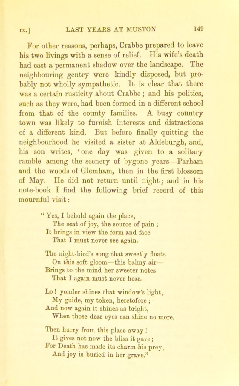 For other reasons, perhaps, Crabbe prepared to leave his two livings with a sense of relief. His wife’s death had cast a permanent shadow over the landscape. The neighbouring gentry were kindly disposed, but pro- bably not wholly sympathetic. It is clear that there was a certain rusticity about Crabbe; and his politics, such as they were, had been formed in a different school from that of the county families. A busy country town was likely to furnish interests and distractions of a different kind. But before finally quitting the neighbourhood he visited a sister at Aldeburgh, and, his son writes, ‘ one day was given to a solitary ramble among the scenery of bygone years—Parham and the woods of Glemham, then in the first blossom of May. He did not return until night; and in his note-book I find the following brief record of this mournful visit: “ Yes, I behold again the place, The seat of joy, the source of pain ; It brings in view the form and face That I must never see again. The night-bird’s song that sweetly floats On this soft gloom—this balmy air— Brings to the mind her sweeter notes That I again must never hear. Lo ! yonder shines that window’s light, My guide, my token, heretofore ; And now again it shines as bright, When those dear eyes can shine no more. Then hurry from this place away ! It gives not now the bliss it gave; For Death has made its charm his prey, And joy is buried in her grave.”