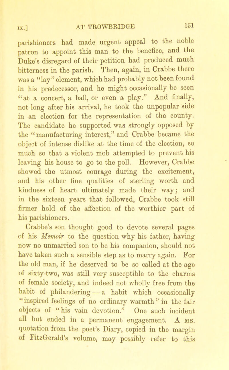 parishioners had made urgent appeal to the noble patron to appoint this man to the benefice, and the Duke’s disregard of their petition had produced much bitterness in the parish. Then, again, in Crabbe there was a “lay” element, which had probably not been found in his predecessor, and he might occasionally be seen “at a concert, a ball, or even a play.” And finally, not long after his arrival, he took the unpopular side in an election for the representation of the county. The candidate he supported was strongly opposed by the “manufacturing interest,” and Crabbe became the object of intense dislike at the time of the election, so much so that a violent mob attempted to prevent his leaving his house to go to the poll. However, Crabbe showed the utmost courage during the excitement, and his other fine qualities of sterling worth and kindness of heart ultimately made their way; and in the sixteen years that followed, Crabbe took still firmer hold of the affection of the worthier part of his parishioners. Crabbe’s son thought good to devote several pages of his Memoir to the question why his father, having now no unmarried son to be his companion, should not have taken such a sensible step as to marry again. For the old man, if he deserved to be so called at the age of sixty-two, was still very susceptible to the charms of female society, and indeed not wholly free from the habit of philandering — a habit which occasionally “ inspired feelings of no ordinary warmth ” in the fair objects of “his vain devotion.” One such incident all but ended in a permanent engagement. A MS. quotation from the poet’s Diary, copied in the margin of FitzGerald’s volume, may possibly refer to this