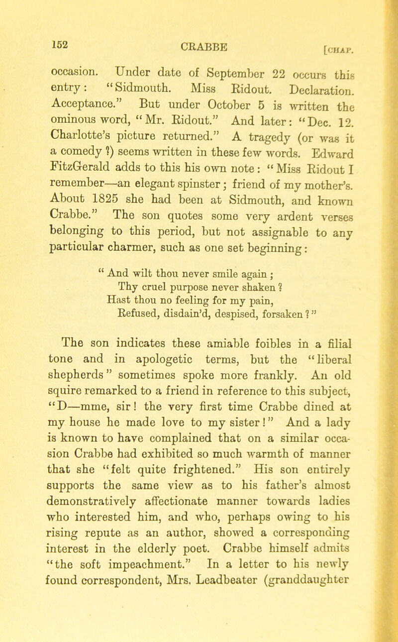 [chap. occasion. Under date of September 22 occurs this entry: “ Sidmouth. Miss Ridout. Declaration. Acceptance.” But under October 5 is -written the ominous word, “Mr. Ridout.” And later: “Dec. 12. Charlotte’s picture returned.” A tragedy (or was it a comedy 1) seems written in these few words. Edward FitzGerald adds to this his own note : “ Miss Ridout I remember—an elegant spinster; friend of my mother’s. About 1825 she had been at Sidmouth, and known Crabbe.” The son quotes some very ardent verses belonging to this period, but not assignable to any particular charmer, such as one set beginning: “ And wilt thou never smile again ; Thy cruel purpose never shaken ? Hast thou no feeling for my pain, Refused, disdain’d, despised, forsaken ? ” The son indicates these amiable foibles in a filial tone and in apologetic terms, but the “liberal shepherds” sometimes spoke more frankly. An old squire remarked to a friend in reference to this subject, “D—mme, sir! the very first time Crabbe dined at my house he made love to my sister! ” And a lady is known to have complained that on a similar occa- sion Crabbe had exhibited so much warmth of manner that she “felt quite frightened.” His son entirely supports the same view as to his father’s almost demonstratively affectionate manner towards ladies who interested him, and who, perhaps owing to his rising repute as an author, showed a corresponding interest in the elderly poet. Crabbe himself admits “the soft impeachment.” In a letter to his newly found correspondent, Mrs. Leadbeater (granddaughter