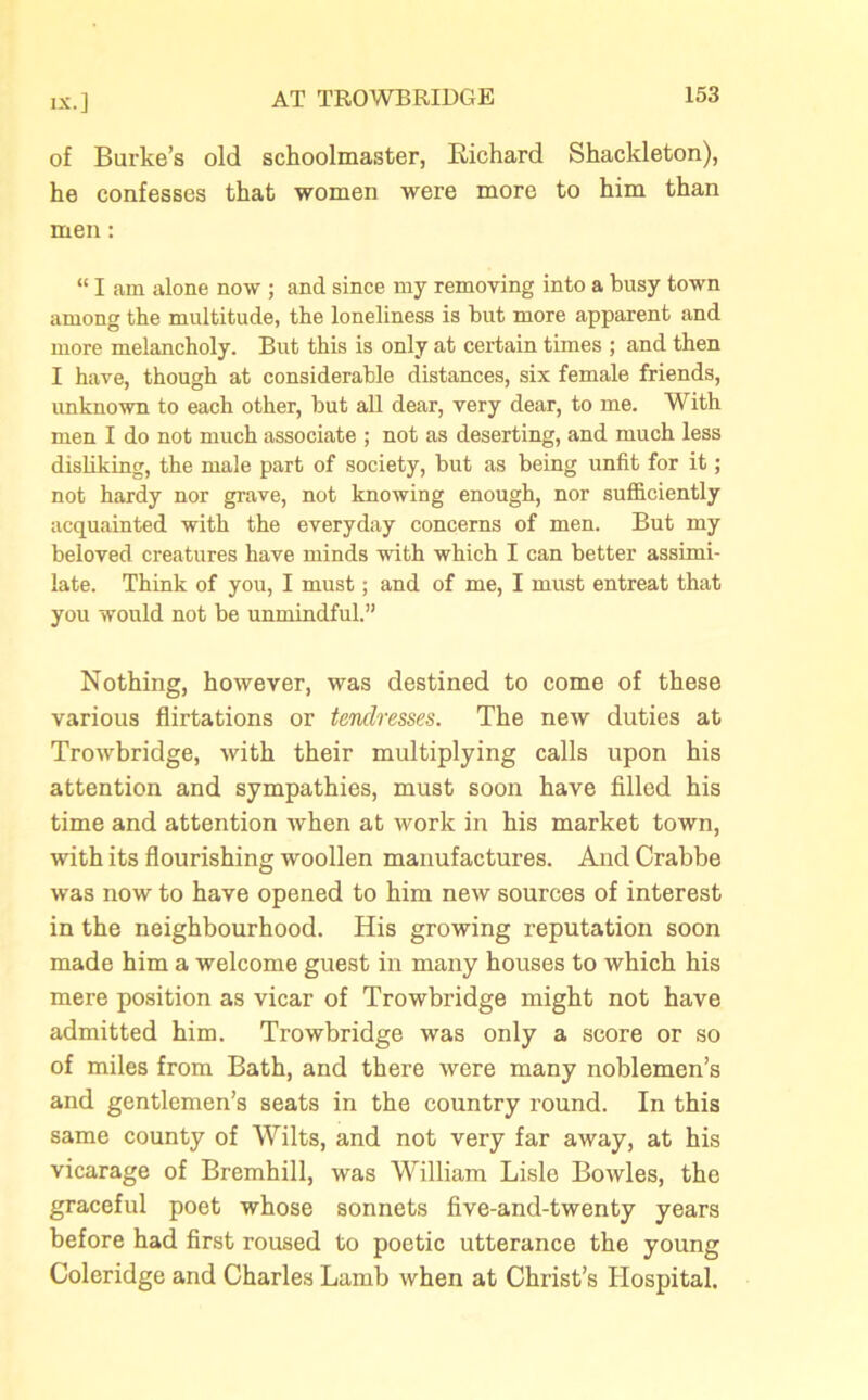 of Burke’s old schoolmaster, Richard Shackleton), he confesses that women were more to him than men: “ I am alone now ; and since my removing into a busy town among the multitude, the loneliness is but more apparent and more melancholy. But this is only at certain times ; and then I have, though at considerable distances, six female friends, unknown to each other, but all dear, very dear, to me. With men I do not much associate ; not as deserting, and much less disliking, the male part of society, but as being unfit for it; not hardy nor grave, not knowing enough, nor sufficiently acquainted with the everyday concerns of men. But my beloved creatures have minds with which I can better assimi- late. Think of you, I must; and of me, I must entreat that you would not be unmindful.” Nothing, however, was destined to come of these various flirtations or tenclresses. The new duties at Trowbridge, with their multiplying calls upon his attention and sympathies, must soon have filled his time and attention when at work in his market town, with its flourishing woollen manufactures. And Crabbe was now to have opened to him new sources of interest in the neighbourhood. His growing reputation soon made him a welcome guest in many houses to which his mere position as vicar of Trowbridge might not have admitted him. Trowbridge was only a score or so of miles from Bath, and there were many noblemen’s and gentlemen’s seats in the country round. In this same county of Wilts, and not very far away, at his vicarage of Bremhill, was William Lisle Bowles, the graceful poet whose sonnets five-and-twenty years before had first roused to poetic utterance the young Coleridge and Charles Lamb when at Christ’s Hospital.