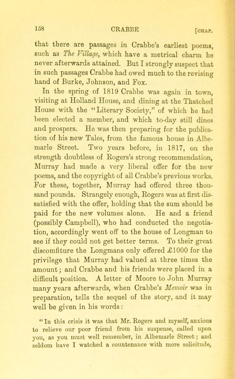 that there are passages in Crabbe’s earliest poems, such as The Village, which have a metrical charm he never afterwards attained. But I strongly suspect that in such passages Crabbe had owed much to the revising hand of Burke, Johnson, and Fox. In the spring of 1819 Crabbe was again in town, visiting at Holland House, and dining at the Thatched House with the “Literary Society,” of which he had been elected a member, and which to-day still dines and prospers. He was then preparing for the publica- tion of his new Tales, from the famous house in Albe- marle Street. Two years before, in 1817, on the strength doubtless of Rogers’s strong recommendation, Murray had made a very liberal offer for the new poems, and the copyright of all Crabbe’s previous works. For these, together, Murray had offered three thou- sand pounds. Strangely enough, Rogers was at first dis- satisfied with the offer, holding that the sum should be paid for the new volumes alone. He and a friend (possibly Campbell), who had conducted the negotia- tion, accordingly went off to the house of Longman to see if they could not get better terms. To their great discomfiture the Longmans only offered £1000 for the privilege that Murray had valued at three times the amount; and Crabbe and his friends were placed in a difficult position. A letter of Moore to John Murray many years afterwards, when Crabbe’s Memoir was in preparation, tells the sequel of the story, and it may well be given in his words : “ In this crisis it was that Mr. Rogers and myself, anxious to relieve our poor friend from his suspense, called upon you, as you must well remember, in Albemarle Street; and seldom have I watched a countenance with more solicitude,