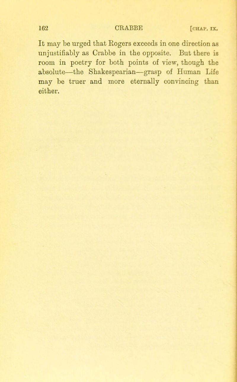 It may be urged that Rogers exceeds in one direction as unjustifiably as Crabbe in the opposite. But there is room in poetry for both points of view, though the absolute—the Shakespearian—grasp of Human Life may be truer and more eternally convincing than either.