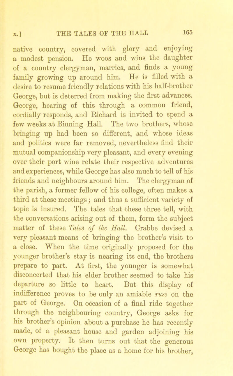 native country, covered with glory and enjoying a modest pension. He woos and 'wins the daughter of a country clergyman, marries, and finds a young family growing up around him. He is filled with a desire to resume friendly relations with his half-brother George, but is deterred from making the first advances. George, hearing of this through a common friend, cordially responds, and Kichard is invited to spend a few weeks at Binning Hall. The two brothers, whose bringing up had been so different, and whose ideas and politics were far removed, nevertheless find their mutual companionship very pleasant, and every evening over their port wine relate their respective adventures and experiences, while George has also much to tell of his friends and neighbours around him. The clergyman of the parish, a former fellow of his college, often makes a third at these meetings ; and thus a sufficient variety of topic is insured. The tales that these three tell, with the conversations arising out of them, form the subject matter of these Tales of the Hall. Crabbe devised a very pleasant means of bringing the brother’s visit to a close. When the time originally proposed for the younger brother’s stay is nearing its end, the brothers prepare to part. At first, the younger is somewhat disconcerted that his elder brother seemed to take his departure so little to heart. But this display of indifference proves to be only an amiable ruse on the part of George. On occasion of a final ride together through the neighbouring country, George asks for his brother’s opinion about a purchase he has recently made, of a pleasant house and garden adjoining his own property. It then turns out that the generous George has bought the place as a homo for his brother,