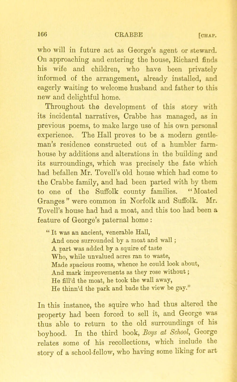 who will in future act as George’s agent or steward. On approaching and entering the house, Richard finds his wife and children, who have been privately informed of the arrangement, already installed, and eagerly waiting to welcome husband and father to this new and delightful home. Throughout the development of this story with its incidental narratives, Crabbe has managed, as in previous poems, to make large use of his own personal experience. The Hall proves to be a modem gentle- man’s residence constructed out of a humbler farm- house by additions and alterations in the building and its surroundings, which was precisely the fate which had befallen Mr. Tovell’s old house which had come to the Crabbe family, and had been parted with by them to one of the Suffolk county families. “Moated Granges ” were common in Norfolk and Suffolk. Mr. Tovell’s house had had a moat, and this too had been a feature of George’s paternal home: “ It was an ancient, venerable Hall, And once surrounded by a moat and wall; A part was added by a squire of taste Who, while unvalued acres ran to waste, Made spacious rooms, whence he could look about, And mark improvements as they rose without; He fill’d the moat, he took the wall away, He thinn’d the park and bade the view be gay.” In this instance, the squire who had thus altered the property had been forced to sell it, and George was thus able to return to the old surroundings of his boyhood. In the third hook, Boys at School, George relates some of his recollections, which include the story of a school-fellow, who having some liking for art