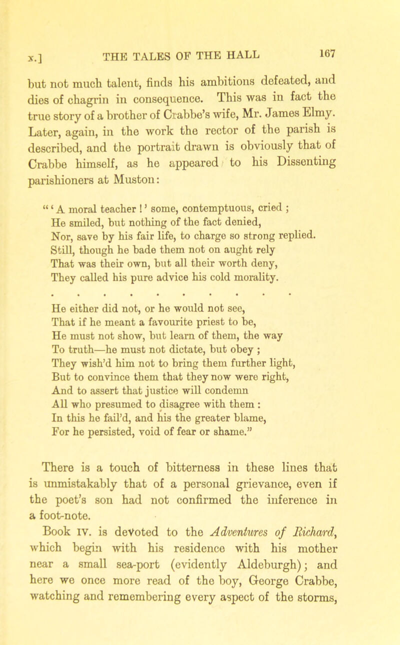 but not much talent, finds his ambitions defeated, and dies of chagrin in consequence. This was in fact the true story of a brother of Crabbe’s wife, Mr. James Elmy. Later, again, in the work the rector of the parish is described, and the portrait drawn is obviously that of Crabbe himself, as he appeared to his Dissenting parishioners at Muston: “ ‘ A moral teacher ! ’ some, contemptuous, cried ; He smiled, but nothing of the fact denied, Nor, save by his fair life, to charge so strong replied. Still, though he hade them not on aught rely That was their own, but all their worth deny, They called his pure advice his cold morality. He either did not, or he would not see, That if he meant a favourite priest to be, He must not show, but learn of them, the way To truth—he must not dictate, but obey ; They wish’d him not to bring them further light, But to convince them that they now were right, And to assert that justice will condemn All who presumed to disagree with them : In this he fail’d, and his the greater blame, For he persisted, void of fear or shame.” There is a touch of bitterness in these lines that is unmistakably that of a personal grievance, even if the poet’s son had not confirmed the inference in a foot-note. Book IV. is devoted to the Adventures of Richard, which begin with his residence with his mother near a small sea-port (evidently Aldeburgh); and here we once more read of the boy, George Crabbe, watching and remembering every aspect of the storms,