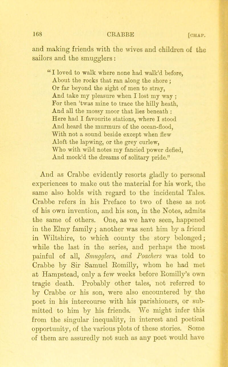 and making friends with the wives and children of the sailors and the smugglers : “ I loved to walk where none had walk’d before, About the rocks that ran along the shore ; Or far beyond the sight of men to stray, And take my pleasure when I lost my way ; For then ’twas mine to trace the hilly heath, And all the mossy moor that lies beneath : Here had I favourite stations, where I stood And heard the murmurs of the ocean-flood, With not a sound beside except when flew Aloft the lapwing, or the grey curlew, Who with wild notes my fancied power defied, And mock’d the dreams of solitary pride.” And as Crabbe evidently resorts gladly to personal experiences to make out the material for his work, the same also holds with regard to the incidental Tales. Crabbe refers in his Preface to two of these as not of his own invention, and his son, in the Notes, admits the same of others. One, as we have seen, happened in the Elmy family; another was sent him by a friend in Wiltshire, to which county the story belonged; while the last in the series, and perhaps the most painful of all, Smugglers, and Poachers was told to Crabbe by Sir Samuel Romilly, whom he had met at Hampstead, only a few weeks before Romilly’s own tragic death. Probably other tales, not referred to by Crabbe or his son, were also encountered by the poet in his intercourse with his parishioners, or sub- mitted to him by his friends. We might infer this from the singular inequality, in interest and poetical opportunity, of the various plots of these stories. Some of them are assuredly not such as any poet would have