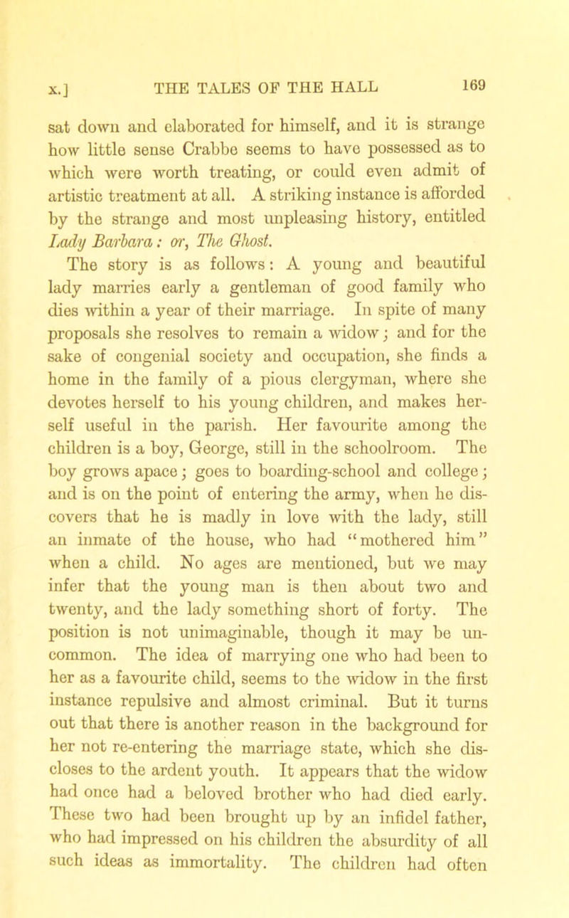sat down and elaborated for himself, and it is strange how little sense Crabbe seems to have possessed as to which were worth treating, or could even admit of artistic treatment at all. A striking instance is afforded by the strange and most impleasing history, entitled Lady Barbara: err, The Ghost. The story is as follows: A young and beautiful lady marries early a gentleman of good family who dies within a year of their marriage. In spite of many proposals she resolves to remain a widow; and for the sake of congenial society and occupation, she finds a home in the family of a pious clergyman, where she devotes herself to his young children, and makes her- self useful in the parish. Her favourite among the children is a boy, George, still in the schoolroom. The boy grows apace; goes to boarding-school and college ; and is on the point of entering the army, when he dis- covers that he is madly in love with the lady, still an inmate of the house, who had “mothered him” when a child. No ages are mentioned, but we may infer that the young man is then about two and twenty, and the lady something short of forty. The position is not unimaginable, though it may be un- common. The idea of marrying one who had been to her as a favourite child, seems to the widow in the first instance repulsive and almost criminal. But it turns out that there is another reason in the background for her not re-entering the marriage state, which she dis- closes to the ardent youth. It appears that the widow had once had a beloved brother who had died early. These two had been brought up by an infidel father, who had impressed on his children the absurdity of all such ideas as immortality. The children had often