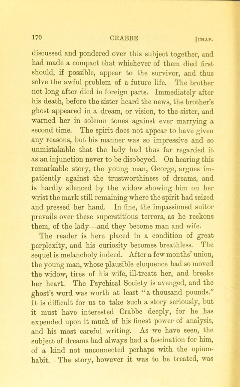 discussed and pondered over this subject together, and had made a compact that whichever of them died first should, if possible, appear to the survivor, and thus solve the awful problem of a future life. The brother not long after died in foreign parts. Immediately after his death, before the sister heard the news, the brother’s ghost appeared in a dream, or vision, to the sister, and warned her in solemn tones against ever marrying a second time. The spirit does not appear to have given any reasons, but his manner was so impressive and so unmistakable that the lady had thus far regarded it as an injunction never to be disobeyed. On hearing this remarkable story, the young man, George, argues im- patiently against the trustworthiness of dreams, and is hardly silenced by the widow showing him on her wrist the mark still remaining where the spirit had seized and pressed her hand. In fine, the impassioned suitor prevails over these superstitious terrors, as he reckons them, of the lady—and they become man and wife. The reader is here placed in a condition of great perplexity, and his curiosity becomes breathless. The sequel is melancholy indeed. After a few months’ union, the young man, whose plausible eloquence had so moved the widow, tires of his wife, ill-treats her, and breaks her heart. The Psychical Society is avenged, and the ghost’s word was worth at least “a thousand pounds.'1 It is difficult for us to take Such a story seriously, but it must have interested Crabbe deeply, for he has expended upon it much of his finest power of analysis, and his most careful writing. As we have seen, the subject of dreams had always had a fascination for him, of a kind not unconnected perhaps with the opium- habit. The story, however it ■was to be treated, was