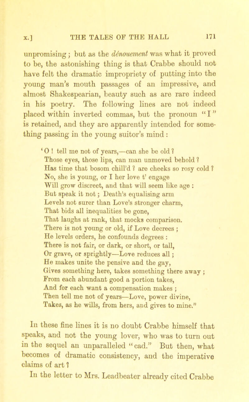 unpromising; but as the denouement was what it proved to be, the astonishing thing is that Crabbe should not have felt the dramatic impropriety of putting into the young man’s mouth passages of an impressive, and almost Shakespearian, beauty such as are rare indeed in his poetry. The following lines are not indeed placed within inverted commas, but the pronoun “ I ” is retained, and they are apparently intended for some- thing passing in the young suitor’s mind : ‘ 0 ! tell me not of years,—can she be old 1 Those eyes, those lips, can man unmoved behold ? Has time that bosom chill’d ? are cheeks so rosy cold ? No, she is young, or I her love t’ engage Will grow discreet, and that will seem like age : But speak it not; Death’s equalising arm Levels not surer than Love’s stronger charm, That bids all inequalities be gone, That laughs at rank, that mocks comparison. There is not young or old, if Love decrees ; He levels orders, he confounds degrees : There is not fair, or dark, or short, or tall, Or grave, or sprightly—Love reduces all; He makes unite the pensive and the gay, Gives something here, takes something there away ; From each abundant good a portion takes, And for each want a compensation makes ; Then tell me not of years—Love, power divine, Takes, as he wills, from hers, and gives to mine.” In these fine lines it is no doubt Crabbe himself that speaks, and not the young lover, who was to turn out in the sequel an unparalleled “ cad.” But then, what becomes of dramatic consistency, and the imperative claims of art ? In the letter to Mrs. Leadbeater already cited Crabbe