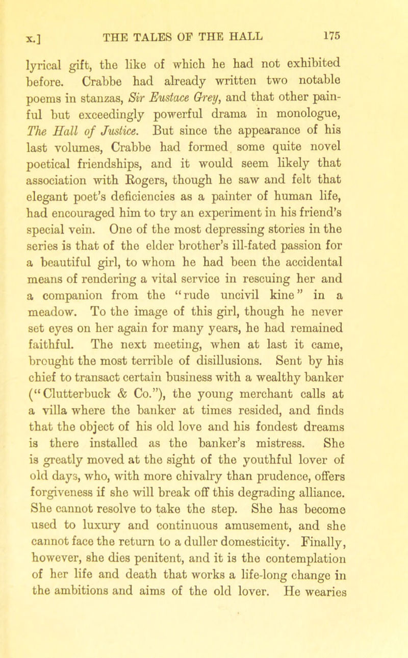 lyrical gift, the like of which he had not exhibited before. Crabbe had already written two notable poems in stanzas, Sir Eustace Grey, and that other pain- ful hut exceedingly powerful drama in monologue, The Hall of Justice. But since the appearance of his last volumes, Crabbe had formed some quite novel poetical friendships, and it would seem likely that association with Rogers, though he saw and felt that elegant poet’s deficiencies as a painter of human life, had encouraged him to try an experiment in his friend’s special vein. One of the most depressing stories in the series is that of the elder brother’s ill-fated passion for a beautiful girl, to whom he had been the accidental means of rendering a vital service in rescuing her and a companion from the “rude uncivil kine” in a meadow. To the image of this girl, though he never set eyes on her again for many years, he had remained faithful. The next meeting, when at last it came, brought the most terrible of disillusions. Sent by his chief to transact certain business with a wealthy banker (“Clutterbuck & Co.”), the young merchant calls at a villa where the banker at times resided, and finds that the object of his old love and his fondest dreams is there installed as the banker’s mistress. She is greatly moved at the sight of the youthful lover of old days, who, with more chivalry than prudence, offers forgiveness if she will break off this degrading alliance. She cannot resolve to take the step. She has become used to luxury and continuous amusement, and she cannot face the return to a duller domesticity. Finally, however, she dies penitent, and it is the contemplation of her life and death that works a life-long change in the ambitions and aims of the old lover. He wearies