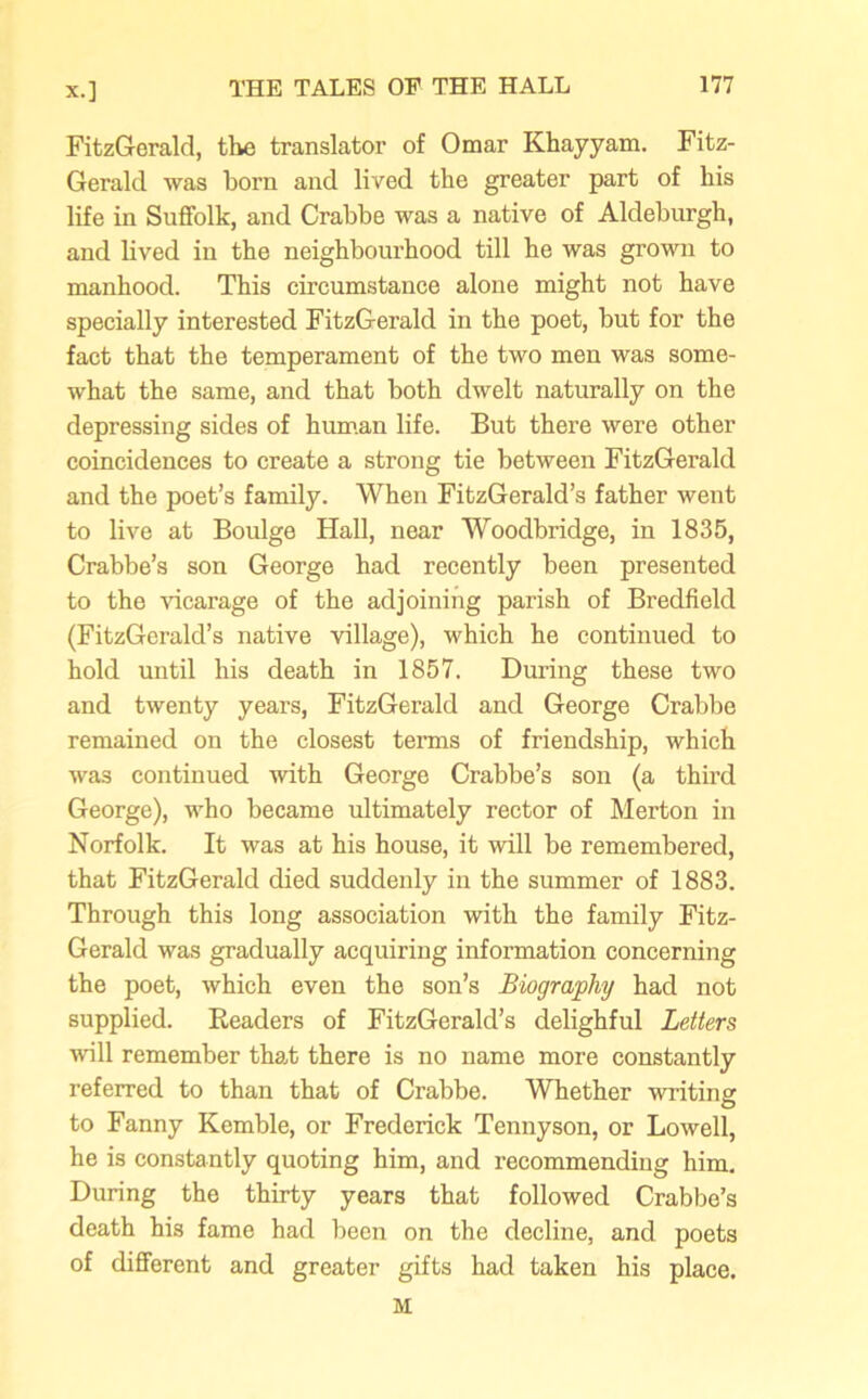 FitzGerald, the translator of Omar Khayyam. Fitz- Gerald was born and lived the greater part of his life in Suffolk, and Crabbe was a native of Aldeburgh, and lived in the neighbourhood till he was grown to manhood. This circumstance alone might not have specially interested FitzGerald in the poet, but for the fact that the temperament of the two men was some- what the same, and that both dwelt naturally on the depressing sides of human life. But there were other coincidences to create a strong tie between FitzGerald and the poet’s family. When FitzGerald’s father went to live at Boulge Hall, near Woodbridge, in 1835, Crabbe’s son George had recently been presented to the vicarage of the adjoining parish of Bredfield (FitzGerald’s native village), which he continued to hold until his death in 1857. During these two and twenty years, FitzGerald and George Crabbe remained on the closest terms of friendship, which wa3 continued with George Crabbe’s son (a third George), who became ultimately rector of Merton in Norfolk. It was at his house, it will be remembered, that FitzGerald died suddenly in the summer of 1883. Through this long association with the family Fitz- Gerald was gradually acquiring information concerning the poet, which even the son’s Biography had not supplied. Readers of FitzGerald’s delighful Letters will remember that there is no name more constantly referred to than that of Crabbe. Whether writing to Fanny Kemble, or Frederick Tennyson, or Lowell, he is constantly quoting him, and recommending him. During the thirty years that followed Crabbe’s death his fame had been on the decline, and poets of different and greater gifts had taken his place. M