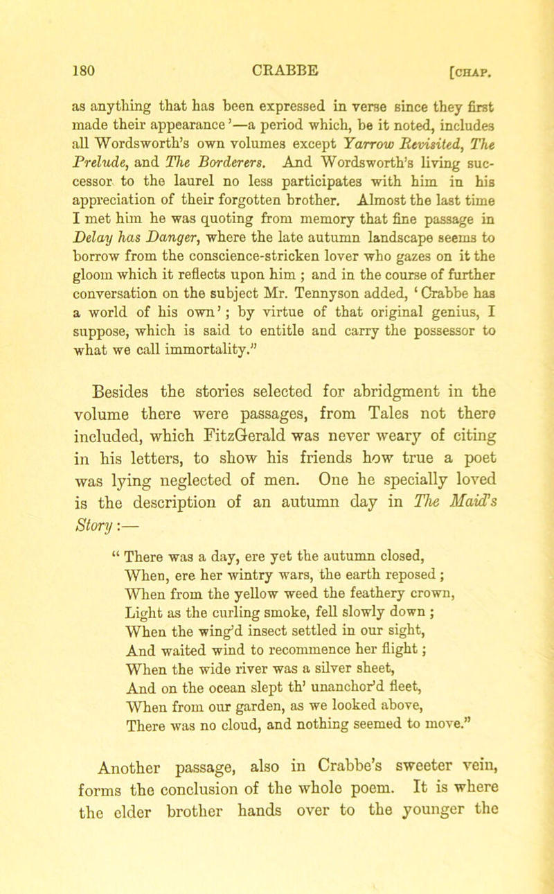 as anything that has been expressed in verse since they first made their appearance ’—a period which, be it noted, includes all Wordsworth’s own volumes except Yarrow Revisited, The Prelude, and The Borderers. And Wordsworth’s living suc- cessor to the laurel no less participates with him in his appreciation of their forgotten brother. Almost the last time I met him he was quoting from memory that fine passage in Delay has Danger, where the late autumn landscape seems to borrow from the conscience-stricken lover who gazes on it the gloom which it reflects upon him ; and in the course of further conversation on the subject Mr. Tennyson added, ‘ Crabbe has a world of his own ’; by virtue of that original genius, I suppose, which is said to entitle and carry the possessor to what we call immortality.” Besides the stories selected for abridgment in the volume there were passages, from Tales not there included, which FitzGerald was never weary of citing in his letters, to show his friends how true a poet was lying neglected of men. One he specially loved is the description of an autumn day in The Maid’s Story:— “ There was a day, ere yet the autumn closed, When, ere her wintry wars, the earth reposed; When from the yellow weed the feathery crown, Light as the curling smoke, fell slowly down ; When the wing’d insect settled in our sight, And waited wind to recommence her flight; When the wide river was a silver sheet, And on the ocean slept th’ unanchor’d fleet, When from our garden, as we looked above, There was no cloud, and nothing seemed to move.” Another passage, also in Crabbe’s sweeter vein, forms the conclusion of the whole poem. It is where the elder brother hands over to the younger the