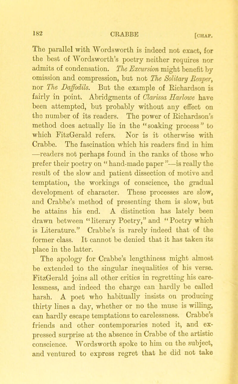 The parallel with Wordsworth is indeed not exact, for the best of Wordsworth’s poetry neither requires nor admits of condensation. The Excursion might benefit by omission and compression, but not The Solitary Reaper, nor The Daffodils. But the example of Richardson is fairly in point. Abridgments of Clarissa Harlowe have been attempted, but probably without any effect on the number of its readers. The power of Richardson’s method does actually lie in the “soaking process” to which FitzGerald refers. Nor is it otherwise with Crabbe. The fascination which his readers find in him —readers not perhaps found in the ranks of those who prefer their poetry on “ hand-made paper ”—is really the result of the slow and patient dissection of motive and temptation, the workings of conscience, the gradual development of character. These processes are slow, and Crabbe’s method of presenting them is slow, but he attains his end. A distinction has lately been drawn between “literary Poetry,” and “Poetry which is Literature.” Crabbe’s is rarely indeed that of the former class. It cannot be denied that it has taken its place in the latter. The apology for Crabbe’s lengthiness might almost be extended to the singular inequalities of his verse. FitzGerald joins all other critics in regretting his care- lessness, and indeed the charge can hardly be called harsh. A poet who habitually insists on producing thirty lines a day, whether or no the muse is willing, can hardly escape temptations to carelessness. Crabbe’s friends and other contemporaries noted it, and ex- pressed surprise at the absence in Crabbe of the artistic conscience. Wordsworth spoke to him on the subject, and ventured to express regret that he did not take