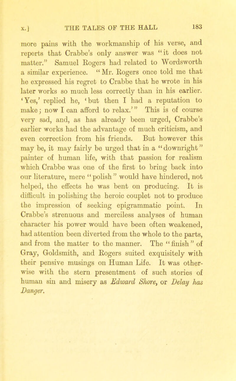 more pains with the workmanship of his verse, and reports that Crabbe’s only answer was “it does not matter.” Samuel Rogers had related to Wordsworth a similar experience. “ Mr. Rogers once told me that he expressed his regret to Crabbe that he wrote in his later works so much less correctly than in his earlier. ‘Yes,’ replied he, ‘but then I had a reputation to make; now I can afford to relax.’” This is of course very sad, and, as has already been urged, Crabbe’s earlier works had the advantage of much criticism, and even correction from his friends. But however this may be, it may fairly be urged that in a “ downright ” painter of human life, with that passion for realism which Crabbe was one of the first to bring back into our literature, mere “polish” would have hindered, not helped, the effects he was bent on producing. It is difficult in polishing the heroic couplet not to produce the impression of seeking epigrammatic point. In Crabbe’s strenuous and merciless analyses of human character his power would have been often weakened, had attention been diverted from the whole to the parts, and from the matter to the manner. The “finish” of Gray, Goldsmith, and Rogers suited exquisitely with their pensive musings on Human Life. It was other- wise with the stern presentment of such stories of human sin and misery as Edward Shore, or Belay has Danger.