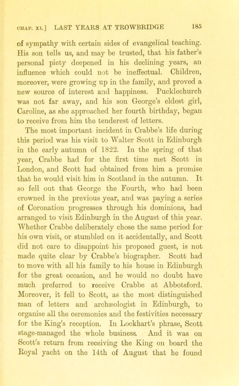 of sympathy with certain sides of evangelical teaching. His son tells us, and may be trusted, that his father’s personal piety deepened in his declining years, an influence which could not be ineffectual. Children, moreover, were growing up in the family, and proved a new source of interest and happiness. Pucklechurch was not far away, and his son George’s eldest girl, Caroline, as she approached her fourth birthday, began to receive from him the tenderest of letters. The most important incident in Crabbe’s life during this period was his visit to Walter Scott in Edinburgh in the early autumn of 1822. In the spring of that year, Crabbe had for the first time met Scott in London, and Scott had obtained from him a promise that he would visit him in Scotland in the autumn. It so fell out that George the Fourth, who had been crowned in the previous year, and was paying a series of Coronation progresses through his dominions, had arranged to visit Edinburgh in the August of this year. Whether Crabbe deliberately chose the same period for his own visit, or stumbled on it accidentally, and Scott did not care to disappoint his proposed guest, is not made quite clear by Crabbe’s biographer. Scott had to move with all his family to his house in Edinburgh for the great occasion, and he would no doubt have much preferred to receive Crabbe at Abbotsford. Moreover, it fell to Scott, as the most distinguished man of letters and archaeologist in Edinburgh, to organise all the ceremonies and the festivities necessary for the King’s reception. In Lockhart’s phrase, Scott stage-managed the whole business. And it was on Scott’s return from receiving the King on board the Royal yacht on the 14th of August that he found