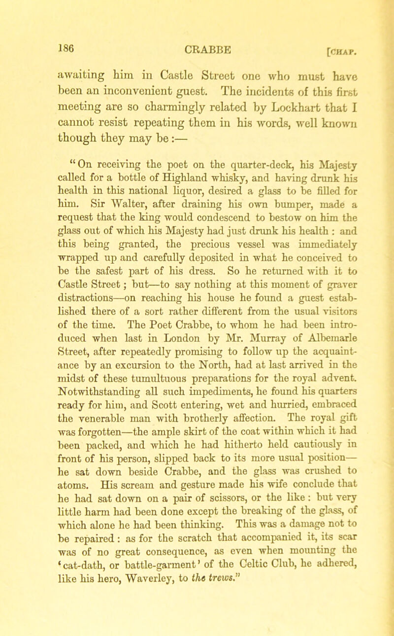 awaiting him in Castle Street one who must have been an inconvenient guest. The incidents of this first meeting are so charmingly related by Lockhart that I cannot resist repeating them in his words, well known though they may be:— “On receiving the poet on the quarter-deck, his Majesty called for a bottle of Highland whisky, and having drunk his health in this national liquor, desired a glass to be filled for him. Sir Walter, after draining his own bumper, made a request that the king would condescend to bestow on him the glass out of which his Majesty had just drunk his health : and this being granted, the precious vessel was immediately wrapped up and carefully deposited in what he conceived to be the safest part of his dress. So he returned with it to Castle Street; but—to say nothing at this moment of graver distractions—on reaching his house he found a guest estab- lished there of a sort rather different from the usual visitors of the time. The Poet Crabbe, to whom he had been intro- duced when last in London by Mr. Murray of Albemarle Street, after repeatedly promising to follow up the acquaint- ance by an excursion to the North, had at last arrived in the midst of these tumultuous preparations for the royal advent. Notwithstanding all such impediments, he found his quarters ready for him, and Scott entering, wet and hurried, embraced the venerable man with brotherly affection. The royal gift was forgotten—the ample skirt of the coat within which it had been packed, and which he had hitherto held cautiously in front of his person, slipped back to its more usual position— he sat down beside Crabbe, and the glass was crushed to atoms. His scream and gesture made his wife conclude that he had sat down on a pair of scissors, or the like : but very little harm had been done except the breaking of the glass, of which alone he had been thinking. This was a damage not to be repaired : as for the scratch that accompanied it, its scar was of no great consequence, as even when mounting the ‘ cat-dath, or battle-garment ’ of the Celtic Club, he adhered, like his hero, Waverley, to the trews.”