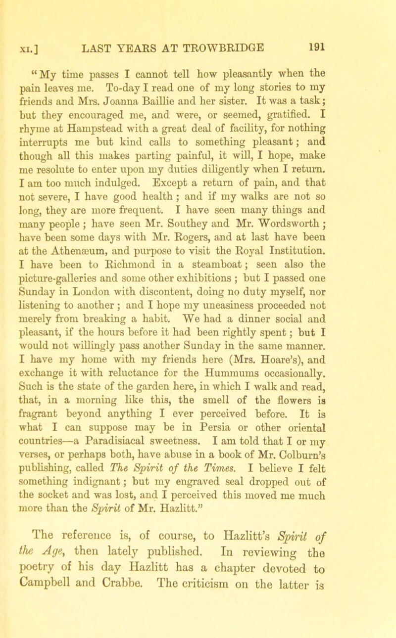 “My time passes I cannot tell how pleasantly when the pain leaves me. To-day I read one of my long stories to my friends and Mrs. Joanna Baillie and her sister. It was a task; but they encouraged me, and were, or seemed, gratified. I rhyme at Hampstead with a great deal of facility, for nothing interrupts me but kind calls to something pleasant; and though all this makes parting painful, it will, I hope, make me resolute to enter upon my duties diligently when I return. I am too much indulged. Except a return of pain, and that not severe, I have good health ; and if my walks are not so long, they are more frequent. I have seen many things and many people ; have seen Mr. Southey and Mr. Wordsworth ; have been some days with Mr. Rogers, and at last have been at the Athenseum, and purpose to visit the Royal Institution. I have been to Richmond in a steamboat; seen also the picture-galleries and some other exhibitions ; but I passed one Sunday in London with discontent, doing no duty myself, nor listening to another; and I hope my uneasiness proceeded not merely from breaking a habit. We had a dinner social and pleasant, if the hours before it had been rightly spent; but I would not willingly pass another Sunday in the same manner. I have my home with my friends here (Mrs. Hoare’s), and exchange it with reluctance for the Hummums occasionally. Such is the state of the garden here, in which I walk and read, that, in a morning like this, the smell of the flowers is fragrant beyond anything I ever perceived before. It is what I can suppose may be in Persia or other oriental countries—a Paradisiacal sweetness. I am told that I or my verses, or perhaps both, have abuse in a book of Mr. Colburn’s publishing, called The Spirit of the Times. I believe I felt something indignant; but my engraved seal dropped out of the socket and was lost, and I perceived this moved me much more than the Spirit of Mr. Hazlitt.” The reference is, of course, to Hazlitt’s Spirit of the Age, then lately published. In reviewing the poetry of his day Hazlitt has a chapter devoted to Campbell and Crabbe. The criticism on the latter is