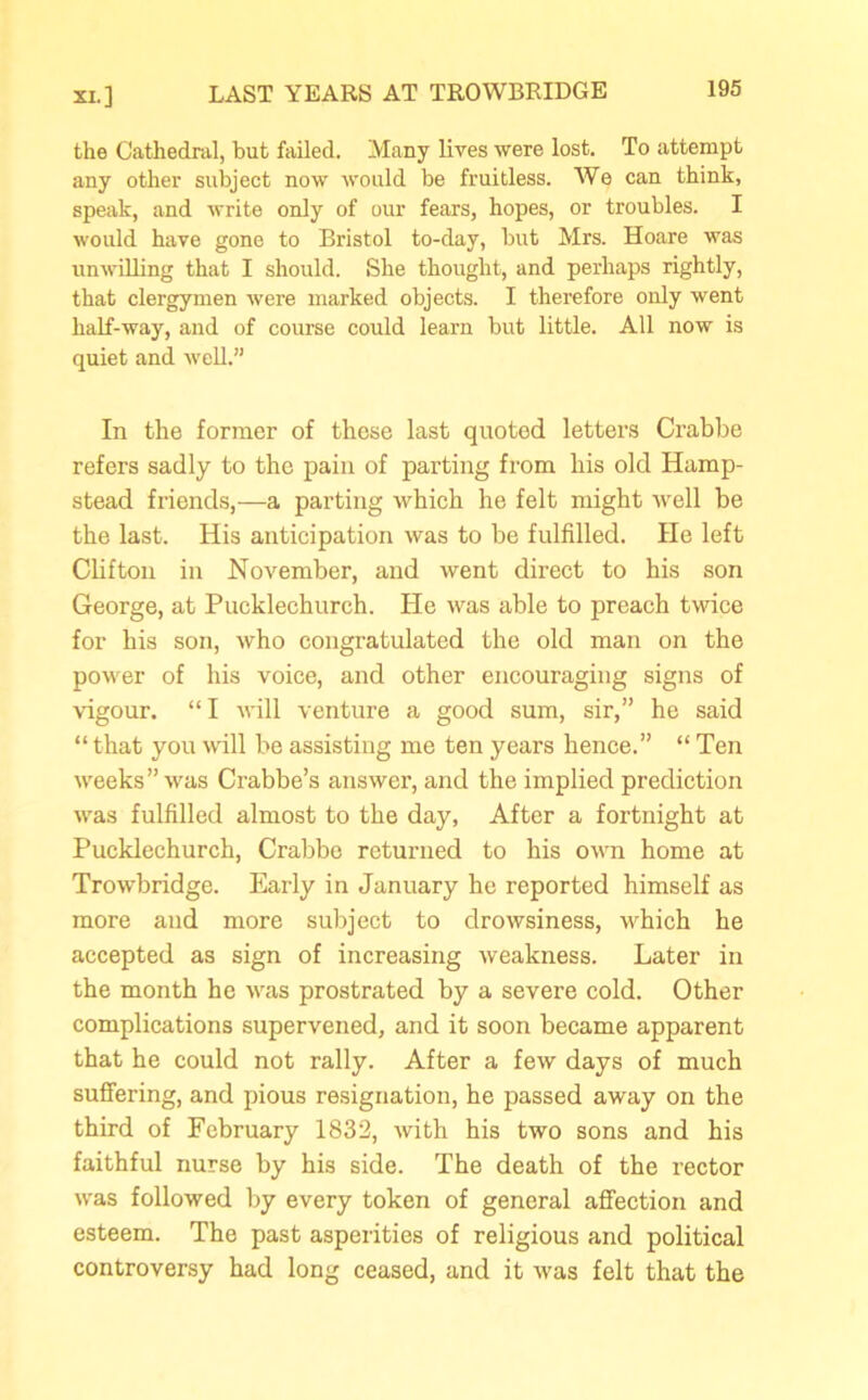 the Cathedral, but failed. Many lives were lost. To attempt any other subject now would be fruitless. We can think, speak, and write only of our fears, hopes, or troubles. I would have gone to Bristol to-day, but Mrs. Hoare was unwilling that I should. She thought, and perhaps rightly, that clergymen were marked objects. I therefore only went half-way, and of course could learn but little. All now is quiet and well.” In the former of these last quoted letters Crabbe refers sadly to the pain of parting from his old Hamp- stead friends,—a parting which he felt might well be the last. His anticipation was to be fulfilled. He left Clifton in November, and went direct to his son George, at Pucklechurch. He was able to preach twice for his son, who congratulated the old man on the power of his voice, and other encouraging signs of vigour. “I will venture a good sum, sir,” he said “ that you will be assisting me ten years hence.” “ Ten weeks” was Crabbe’s answer, and the implied prediction was fulfilled almost to the day, After a fortnight at Pucklechurch, Crabbe returned to his own home at Trowbridge. Early in January he reported himself as more and more subject to drowsiness, which he accepted as sign of increasing weakness. Later in the month he was prostrated by a severe cold. Other complications supervened, and it soon became apparent that he could not rally. After a few days of much suffering, and pious resignation, he passed away on the third of February 1832, with his two sons and his faithful nurse by his side. The death of the rector was followed by every token of general affection and esteem. The past asperities of religious and political controversy had long ceased, and it was felt that the