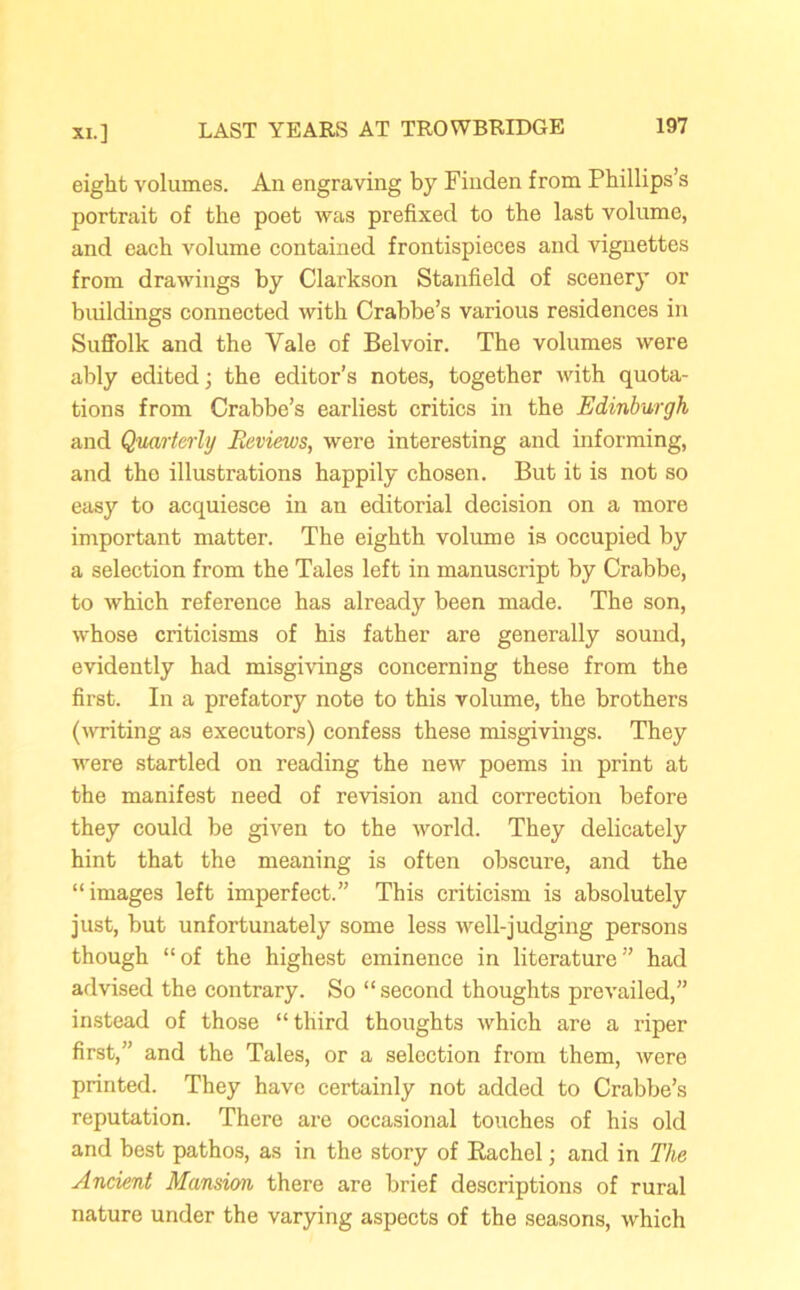 eight volumes. An engraving by Finden from Phillips’s portrait of the poet was prefixed to the last volume, and each volume contained frontispieces and vignettes from drawings by Clarkson Stanfield of scenery or buildings connected with Crabbe’s various residences in Suffolk and the Yale of Belvoir. The volumes were ably edited j the editor’s notes, together with quota- tions from Crabbe’s earliest critics in the Edinburgh and Quarterly Reviews, were interesting and informing, and the illustrations happily chosen. But it is not so easy to acquiesce in an editorial decision on a more important matter. The eighth volume is occupied by a selection from the Tales left in manuscript by Crabbe, to which reference has already been made. The son, whose criticisms of his father are generally sound, evidently had misgivings concerning these from the first. In a prefatory note to this volume, the brothers (writing as executors) confess these misgivings. They were startled on reading the new poems in print at the manifest need of revision and correction before they could be given to the world. They delicately hint that the meaning is often obscure, and the “images left imperfect.” This criticism is absolutely just, but unfortunately some less well-judging persons though “ of the highest eminence in literature ” had advised the contrary. So “ second thoughts prevailed,” instead of those “third thoughts which are a riper first,” and the Tales, or a selection from them, were printed. They have certainly not added to Crabbe’s reputation. There are occasional touches of his old and best pathos, as in the story of Rachel; and in The Ancient Mansion there are brief descriptions of rural nature under the varying aspects of the seasons, which