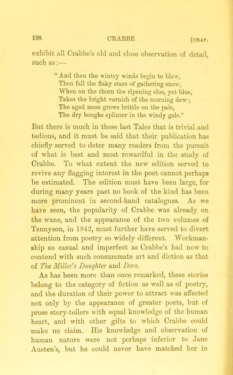 exhibit all Crabbe’s old and close observation of detail, such as:— “ And then the wintry winds begin to blow, Then fall the flaky stars of gathering snow, When on the thorn the ripening sloe, yet blue, Takes the bright varnish of the morning dew ; The aged moss grows brittle on the pale, The dry boughs splinter in the windy gale.” But there is much in these last Tales that is trivial and tedious, and it must be said that their publication has chiefly served to deter many readers from the pursuit of what is best and most rewardful in the study of Crabbe. To what extent the new edition served to revive any flagging interest in the poet cannot perhaps be estimated. The edition must have been large, for during many years past no book of the kind has been more prominent in second-hand catalogues. As we have seen, the popularity of Crabbe was already on the wane, and the appearance of the two volumes of Tennyson, in 1842, must further have served to divert attention from poetry so widely different. Workman- ship so casual and imperfect as Crabbe’s had now to contend with such consummate art and diction as that of The Miller’s Daughter and Dora. As has been more than once remarked, these stories belong to the category of fiction as well as of poetry, and the duration of their power to attract urns affected not only by the appearance of greater poets, but of prose story-tellers with equal knowledge of the human heart, and with other gifts to which Crabbe could make no claim. His knowledge and observation of human nature were not perhaps inferior to Jane Austen’s, but he could never have matched her in