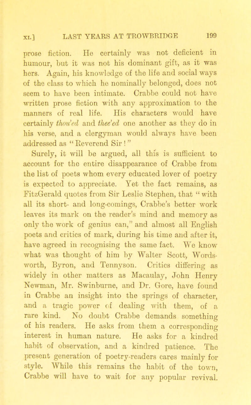 prose fiction. He certainly was not deficient in humour, but it was not his dominant gift, as it was hers. Again, his knowledge of the life and social ways of the class to which he nominally belonged, does not seem to have been intimate. Crabbe could not have written prose fiction with any approximation to the manners of real life. His characters would have certainly thou’ed and thee’ed one another as they do in his verse, and a clergyman would always have been addressed as “ Eeverend Sir ! ” Surely, it will be argued, all this is sufficient to account for the entire disappearance of Crabbe from the list of poets whom every educated lover of poetry is expected to appreciate. Yet the fact remains, as FitzGerald quotes from Sir Leslie Stephen, that “ with all its short- and long-comings, Crabbe’s better work leaves its mark on the reader’s mind and memory as only the work of genius can,” and almost all English poets and critics of mark, during his time and after it, have agreed in recognising the same fact. We know what was thought of him by Walter Scott, Words- worth, Byron, and Tennyson. Critics differing as widely in other matters as Macaulay, John Henry Newman, Mr. Swinburne, and Dr. Gore, have found in Crabbe an insight into the springs of character, and a tragic power of dealing with them, of a rare kind. No doubt Crabbe demands something of his readers. He asks from them a corresponding interest in human nature. He asks for a kindred habit of observation, and a kindred patience. The present generation of poetry-readers cares mainly for style. While this remains the habit of the town, Crabbe will have to wait for any popular revival.