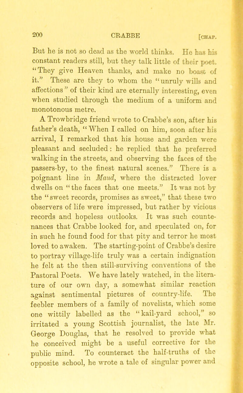But lie is not so dead as the world thinks. He has his constant readers still, hut they talk little of their poet. “They give Heaven thanks, and make no boast of it.” These are they to whom the “unruly wills and affections ” of their kind are eternally interesting, even when studied through the medium of a uniform and monotonous metre. A Trowbridge friend wrote to Crabbe’s son, after his father’s death, “When I called on him, soon after his arrival, I remarked that his house and garden were pleasant and secluded: he replied that he preferred walking in the streets, and observing the faces of the passers-by, to the finest natural scenes.” There is a poignant line in Maud, where the distracted lover dwells on “ the faces that one meets.” It was not by the “sweet records, promises as sweet,” that these two observers of life were impressed, but rather by vicious records and hopeless outlooks. It was such counte- nances that Crabbe looked for, and speculated on, for in such he found food for that pity and terror he most loved to awaken. The starting-point of Crabbe’s desire to portray village-life truly was a certain indignation he felt at the then still-surviving conventions of the Pastoral Poets. We have lately watched, in the litera- ture of our own day, a somewhat similar reaction against sentimental pictures of country-life. The feebler members of a family of novelists, which some one wittily labelled as the “kail-yard school,” so irritated a young Scottish journalist, the late Mr. George Douglas, that he resolved to provide what he conceived might be a useful corrective for the public mind. To counteract the half-truths of the opposite school, he wrote a tale of singular power and